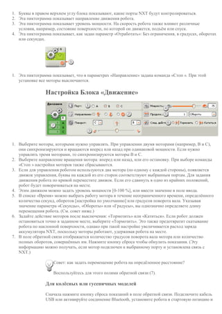 1. Буквы в правом верхнем углу блока показывают, какие порты NXT будут контролироваться.
2. Эта пиктограмма показывает направление движения робота.
3. Эта пиктограмма показывает уровень мощности. На скорость робота также влияют различные
условия, например, состояние поверхности, по которой он движется, подъём или спуск.
4. Эта пиктограмма показывает, как задан параметр «Отработать»: Без ограничения, в градусах, оборотах
или секундах.
1. Эта пиктограмма показывает, что в параметрах «Направление» задана команда «Стоп ». При этой
установке все моторы выключаются.
Настройка Блока «Движение»
1. Выберите моторы, которыми нужно управлять. При управлении двумя моторами (например, B и C),
они синхронизируются и вращаются вперед или назад при одинаковой мощности. Если нужно
управлять тремя моторами, то синхронизируются моторы B и C.
2. Выберите направление вращения мотора: вперед или назад, или его остановку. При выборе команды
«Стоп » настройки моторов также сбрасываются.
3. Если для управления роботом используются два мотора (по одному с каждой стороны), появляется
движок управления, буквы на каждой из его сторон соответствуют выбранным портам. Для задания
движения робота по кривой переместите движок. Если его сдвинуть в одно из крайних положений,
робот будет поворачиваться на месте.
4. Этим движком можно задать уровень мощности [0-100 %], или ввести значение в поле ввода.
5. В списке «Время» можно выбрать работу мотора в течение неограниченного времени, определённого
количества секунд, оборотов [настройка по умолчанию] или градусов поворота вала. Указывая
значение параметра «Секунды», «Обороты» или «Градусы», вы однозначно определяете длину
перемещения робота. (См. совет ниже.)
6. Задайте действие моторов после выключения: «Тормозить» или «Катиться». Если робот должен
остановиться точно в заданном месте, выберите «Тормозить». Это также предотвратит скатывание
робота по наклонной поверхности, однако при такой настройке увеличивается расход заряда
аккумулятора NXT, поскольку моторы работают, удерживая робота на месте.
7. В поле обратной связи отображается количество градусов поворота вала мотора или количество
полных оборотов, совершённых им. Нажмите кнопку сброса чтобы обнулить показания. (Эту
информацию можно получать, если мотор подключен к выбранному порту и установлена связь с
NXT.)
Совет: как задать перемещение робота на опредёленное расстояние?
Воспользуйтесь для этого полями обратной связи (7).
Для колёсных или гусеничных моделей
Сначала нажмите кнопку сброса показаний в поле обратной связи. Подключите кабель
USB или активируйте соединение Bluetooth, установите робота в стартовую позицию и
 