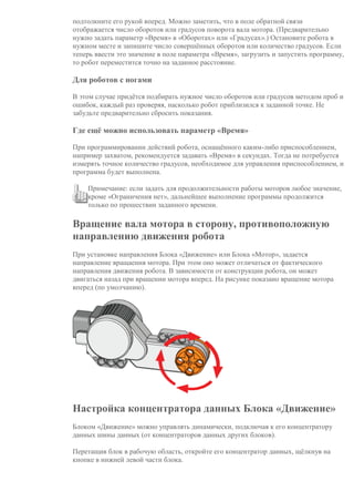 подтолкните его рукой вперед. Можно заметить, что в поле обратной связи
отображается число оборотов или градусов поворота вала мотора. (Предварительно
нужно задать параметр «Время» в «Оборотах» или «Градусах».) Остановите робота в
нужном месте и запишите число совершённых оборотов или количество градусов. Если
теперь ввести это значение в поле параметра «Время», загрузить и запустить программу,
то робот переместится точно на заданное расстояние.
Для роботов с ногами
В этом случае придётся подбирать нужное число оборотов или градусов методом проб и
ошибок, каждый раз проверяя, насколько робот приблизился к заданной точке. Не
забудьте предварительно сбросить показания.
Где ещё можно использовать параметр «Время»
При программировании действий робота, оснащённого каким-либо приспособлением,
например захватом, рекомендуется задавать «Время» в секундах. Тогда не потребуется
измерять точное количество градусов, необходимое для управления приспособлением, и
программа будет выполнена.
Примечание: если задать для продолжительности работы моторов любое значение,
кроме «Ограничения нет», дальнейшее выполнение программы продолжится
только по прошествии заданного времени.
Вращение вала мотора в сторону, противоположную
направлению движения робота
При установке направления Блока «Движение» или Блока «Мотор», задается
направление вращаения мотора. При этом оно может отличаться от фактического
направления движения робота. В зависимости от конструкции робота, он может
двигаться назад при вращении мотора вперед. На рисунке показано вращение мотора
вперед (по умолчанию).
Настройка концентратора данных Блока «Движение»
Блоком «Движение» можно управлять динамически, подключая к его концентратору
данных шины данных (от концентраторов данных других блоков).
Перетащив блок в рабочую область, откройте его концентратор данных, щёлкнув на
кнопке в нижней левой части блока.
 