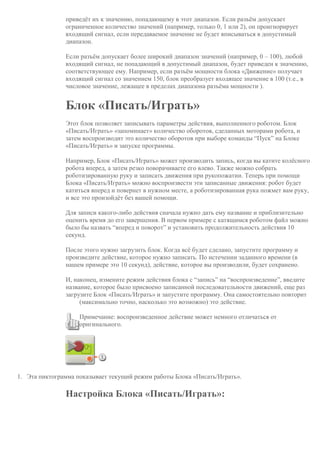 приведёт их к значению, попадающему в этот диапазон. Если разъём допускает
ограниченное количество значений (например, только 0, 1 или 2), он проигнорирует
входящий сигнал, если передаваемое значение не будет вписываться в допустимый
диапазон.
Если разъём допускает более широкий диапазон значений (например, 0 – 100), любой
входящий сигнал, не попадающий в допустимый диапазон, будет приведен к значению,
соответствующее ему. Например, если разъём мощности блока «Движение» получает
входящий сигнал со значением 150, блок преобразует входящее значение в 100 (т.е., в
числовое значение, лежащее в пределах диапазона разъёма мощности ).
Блок «Писать/Играть»
Этот блок позволяет записывать параметры действия, выполненного роботом. Блок
«Писать/Играть» «запоминает» количество оборотов, сделанных моторами робота, и
затем воспроизводит это количество оборотов при выборе команды “Пуск” на Блоке
«Писать/Играть» и запуске программы.
Например, Блок «Писать/Играть» может производить запись, когда вы катите колёсного
робота вперед, а затем резко поворачиваете его влево. Также можно собрать
роботизированную руку и записать движения при рукопожатии. Теперь при помощи
Блока «Писать/Играть» можно воспроизвести эти записанные движения: робот будет
катиться вперед и повернет в нужном месте, а роботизированная рука пожмет вам руку,
и все это произойдёт без вашей помощи.
Для записи какого-либо действия сначала нужно дать ему название и приблизительно
оценить время до его завершения. В первом примере с катящимся роботом файл можно
было бы назвать “вперед и поворот” и установить продолжительность действия 10
секунд.
После этого нужно загрузить блок. Когда всё будет сделано, запустите программу и
произведите действие, которое нужно записать. По истечении заданного времени (в
нашем примере это 10 секунд), действие, которое вы производили, будет сохранено.
И, наконец, измените режим действия блока с “запись” на “воспроизведение”, введите
название, которое было присвоено записанной последовательности движений, еще раз
загрузите Блок «Писать/Играть» и запустите программу. Она самостоятельно повторит
(максимально точно, насколько это возможно) это действие.
Примечание: воспроизведенное действие может немного отличаться от
оригинального.
1. Эта пиктограмма показывает текущий режим работы Блока «Писать/Играть».
Настройка Блока «Писать/Играть»:
 