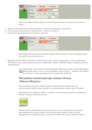 При записи файла Писать/Играть, панель настройки будет выглядеть, как показано
выше.
1. Ведите в текстовое поле название действия, которое вы собираетесь выполнить.
2. Если моторы подсоединены к портам B и C, отметьте поля B и C.
3. Установите продолжительность записи в секундах.
При воспроизведении уже записанного файла Писать/Играть, панель настройки будет
выглядеть, как показано выше.
1. Введите название файла записанного действия, которое нужно воспроизвести. Уже сохранённые в
NXT файлы будут представлены списком в алфавитном порядке. Выберите файл, который требуется
воспроизвести.
Примечание: при записи и воспроизведении действия в одной и той же программе,
необходимо ввести одно и то же имя файла в обоих блоках – название этого файла
не появится в списке предварительно сохраненных действий.
Настройка концентратора данных Блока
«Писать/Играть»
Блоком «Писать/Играть» можно управлять динамически, подключая к его
концентратору данных шины данных (от концентраторов данных других блоков).
Перетащив блок в рабочую область, откройте его концентратор данных, щёлкнув на
кнопке в нижней левой части блока.
Шины данных, передающие входящие данные на блок, подключены к разъёмам,
расположенным на левой стороне их концентраторов данных. Шины данных,
передающие исходящие данные, подключены к разъёмам, расположенным справа.
 
