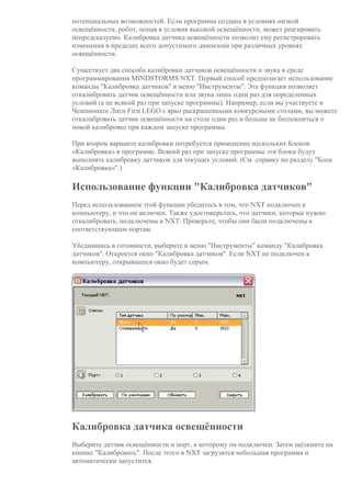 потенциальных возможностей. Если программа создана в условиях низкой
освещённости, робот, попав в условия высокой освещённости, может реагировать
непредсказуемо. Калибровка датчика освещённости позволит ему регистрировать
изменения в пределах всего допустимого диапазона при различных уровнях
освещённости.
Существует два способа калибровки датчиков освещённости и звука в среде
программирования MINDSTORMS NXT. Первый способ предполагает использование
команды "Калибровка датчиков" в меню "Инструменты". Эта функция позволяет
откалибровать датчик освещённости или звука лишь один раз для определенных
условий (а не всякий раз при запуске программы). Например, если вы участвуете в
Чемпионате Лиги First LEGO с ярко раскрашенными конкурсными столами, вы можете
откалибровать датчик освещённости на столе один раз и больше не беспокоиться о
новой калибровке при каждом запуске программы.
При втором варианте калибровки потребуется применение нескольких Блоков
«Калибровка» в программе. Всякий раз при запуске программы эти блоки будут
выполнять калибровку датчиков для текущих условий. (См. справку по разделу "Блок
«Калибровка»".)
Использование функции "Калибровка датчиков"
Перед использованием этой функции убедитесь в том, что NXT подключен к
компьютеру, и что он включен. Также удостоверьтесь, что датчики, которые нужно
откалибровать, подключены к NXT. Проверьте, чтобы они были подключены к
соответствующим портам.
Убедившись в готовности, выберите в меню "Инструменты" команду "Калибровка
датчиков". Откроется окно "Калибровка датчиков". Если NXT не подключен к
компьютеру, открывшееся окно будет серым.
Калибровка датчика освещённости
Выберите датчик освещённости и порт, к которому он подключен. Затем щёлкните на
кнопке "Калибровать". После этого в NXT загрузится небольшая программа и
автоматически запустится.
 