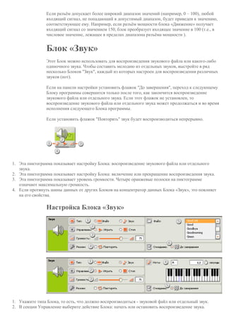 Если разъём допускает более широкий диапазон значений (например, 0 – 100), любой
входящий сигнал, не попадающий в допустимый диапазон, будет приведен к значению,
соответствующее ему. Например, если разъём мощности блока «Движение» получает
входящий сигнал со значением 150, блок преобразует входящее значение в 100 (т.е., в
числовое значение, лежащее в пределах диапазона разъёма мощности ).
Блок «Звук»
Этот Блок можно использовать для воспроизведения звукового файла или какого-либо
одиночного звука. Чтобы составить мелодию из отдельных звуков, выстройте в ряд
несколько Блоков "Звук", каждый из которых настроен для воспроизведения различных
звуков (нот).
Если на панели настройки установить флажок "До завершения", переход к следующему
Блоку программы совершится только после того, как закончится воспроизведение
звукового файла или отдельного звука. Если этот флажок не установлен, то
воспроизведение звукового файла или отдельного звука может продолжаться и во время
исполнения следующего Блока программы.
Если установить флажок "Повторять" звук будет воспроизводиться непрерывно.
1. Эта пиктограмма показывает настройку Блока: воспроизведение звукового файла или отдельного
звука.
2. Эта пиктограмма показывает настройку Блока: включение или прекращение воспроизведения звука.
3. Эта пиктограмма показывает уровень громкости. Четыре оранжевые полоски на пиктограмме
означают максимальную громкость.
4. Если протянуть шины данных от других Блоков на концентратор данных Блока «Звук», это повлияет
на его свойства.
Настройка Блока «Звук»
1. Укажите типа Блока, то есть, что должно воспроизводиться - звуковой файл или отдельный звук.
2. В секции Управление выберите действие Блока: начать или остановить воспроизведение звука.
 