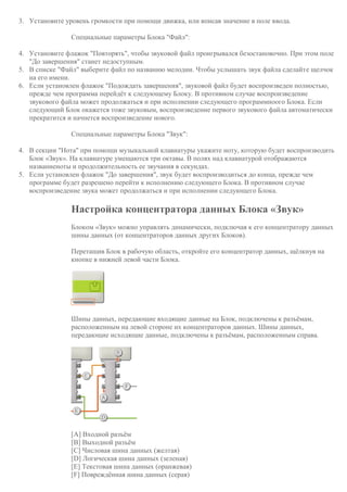 3. Установите уровень громкости при помощи движка, или вписав значение в поле ввода.
Специальные параметры Блока "Файл":
4. Установите флажок "Повторять", чтобы звуковой файл проигрывался безостановочно. При этом поле
"До завершения" станет недоступным.
5. В списке "Файл" выберите файл по названию мелодии. Чтобы услышать звук файла сделайте щелчок
на его имени.
6. Если установлен флажок "Подождать завершения", звуковой файл будет воспроизведен полностью,
прежде чем программа перейдёт к следующему Блоку. В противном случае воспроизведение
звукового файла может продолжаться и при исполнении следующего программноого Блока. Если
следующий Блок окажется тоже звуковым, воспроизведение первого звукового файла автоматически
прекратится и начнется воспроизведение нового.
Специальные параметры Блока "Звук":
4. В секции "Нота" при помощи музыкальной клавиатуры укажите ноту, которую будет воспроизводить
Блок «Звук». На клавиатуре умещаются три октавы. В полях над клавиатурой отображаются
названиеноты и продолжительность ее звучания в секундах.
5. Если установлен флажок "До завершения", звук будет воспроизводиться до конца, прежде чем
программе будет разрешено перейти к исполнению следующего Блока. В противном случае
воспроизведение звука может продолжаться и при исполнении следующего Блока.
Настройка концентратора данных Блока «Звук»
Блоком «Звук» можно управлять динамически, подключая к его концентратору данных
шины данных (от концентраторов данных других Блоков).
Перетащив Блок в рабочую область, откройте его концентратор данных, щёлкнув на
кнопке в нижней левой части Блока.
Шины данных, передающие входящие данные на Блок, подключены к разъёмам,
расположенным на левой стороне их концентраторов данных. Шины данных,
передающие исходящие данные, подключены к разъёмам, расположенным справа.
[A] Входной разъём
[B] Выходной разъём
[C] Числовая шина данных (желтая)
[D] Логическая шина данных (зеленая)
[E] Текстовая шина данных (оранжевая)
[F] Повреждённая шина данных (серая)
 