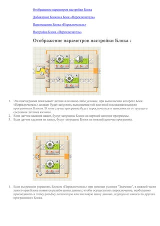 Отображение параметров настройки Блока
Добавление Блоков в Блок «Переключатель»
Перемещение Блока «Переключатель»
Настройка Блока «Переключатель»
Отображение параметров настройки Блока :
1. Эта пиктограмма показывает датчик или какое-либо условие, при выполнении которого Блок
«Переключатель» должен будет запустить выполнение той или иной последовательности
программных Блоков. В этом случае программа будет переключаться в зависимости от текущего
состояния датчика касания.
2. Если датчик касания нажат, будут запущены Блоки на верхней цепочке программы.
3. Если датчик касания не нажат, будут запущены Блоки на нижней цепочке программы.
1. Если вы решили управлять Блоком «Переключатель» при помощи условия "Значение", в нижней части
левого края Блока появится разъём шины данных; чтобы осуществлять переключение, необходимо
присоединить к этому разъёму логическую или числовую шину данных, идущую от какого-то другого
программного Блока.
 