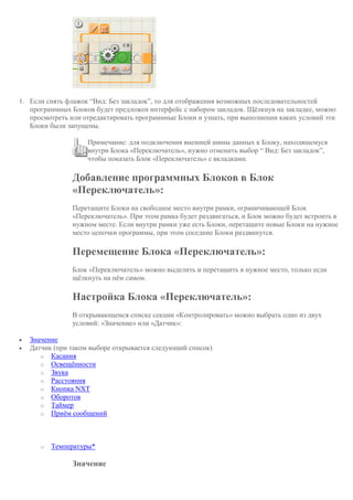 1. Если снять флажок “Вид: Без закладок”, то для отображения возможных последовательностей
программных Блоков будет предложен интерфейс с набором закладок. Щёлкнув на закладке, можно
просмотреть или отредактировать программные Блоки и узнать, при выполнении каких условий эти
Блоки были запущены.
Примечание: для подключения внешней шины данных к Блоку, находящемуся
внутри Блока «Переключатель», нужно отменить выбор “ Вид: Без закладок”,
чтобы показать Блок «Переключатель» с вкладками.
Добавление программных Блоков в Блок
«Переключатель»:
Перетащите Блоки на свободное место внутри рамки, ограничивающей Блок
«Переключатель». При этом рамка будет раздвигаться, и Блок можно будет встроить в
нужном месте. Если внутри рамки уже есть Блоки, перетащите новые Блоки на нужное
место цепочки программы, при этом соседние Блоки раздвинутся.
Перемещение Блока «Переключатель»:
Блок «Переключатель» можно выделить и перетащить в нужное место, только если
щёлкнуть на нём самом.
Настройка Блока «Переключатель»:
В открывающемся списке секции «Контролировать» можно выбрать одно из двух
условий: «Значение» или «Датчик»:
 Значение
 Датчик (при таком выборе открывается следующий список)
o Касания
o Освещённости
o Звука
o Расстояния
o Кнопка NXT
o Оборотов
o Таймер
o Приём сообщений
o Температуры*
Значение
 