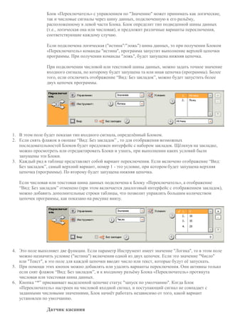 Блок «Переключатель» с управлением по "Значению" может принимать как логические,
так и числовые сигналы через шину данных, подключенную к его разъёму,
расположенному в левой части Блока. Блок определит тип подведенной шины данных
(т.е., логическая она или числовая), и предложит различные варианты переключения,
соответствующие каждому случаю.
Если подключена логическая ("истина"/"ложь") шина данных, то при получении Блоком
«Переключатель» команды "истина", программа запустит выполнение верхней цепочки
программы. При получении команды "ложь", будет запущена нижняя цепочка.
При подключении числовой или текстовой шины данных, можно задать точное значение
входного сигнала, по которому будет запущена та или иная цепочка (программы). Более
того, если отключить отображение “Вид: Без закладок”, можно будет запустить более
двух цепочек программы.
1. В этом поле будет показан тип входного сигнала, определённый Блоком.
2. Если снять флажок в окошке “Вид: Без закладок” , то для отображения возможных
последовательностей Блоков будет предложен интерфейс с набором закладок. Щёлкнув на закладке,
можно просмотреть или отредактировать Блоки и узнать, при выполнении каких условий были
запущены эти Блоки.
3. Каждый ряд в таблице представляет собой вариант переключения. Если включено отображение “Вид:
Без закладок”, самый верхний вариант, номер 1 - это условие, при котором будет запущена верхняя
цепочка (программы). По второму будет запущена нижняя цепочка.
Если числовая или текстовая шина данных подключена к Блоку «Переключатель», а отображение
“Вид: Без закладок” отменено (при этом включается диалоговый интерфейс с отображением закладок),
можно добавить дополнительные строки таблицы, что позволит управлять большим количеством
цепочек программы, как показано на рисунке внизу.
4. Это поле выполняет две функции. Если параметр Инструмент имеет значение "Логика", то в этом поле
можно назначить условие ("истина") включения одной из двух цепочек. Если это значение "Число"
или "Текст", в это поле для каждой цепочки вводят число или текст, которые будут её запускать.
5. При помощи этих кнопок можно добавлять или удалять варианты переключения. Они активны только
если снят флажок “Вид: Без закладок”, и к входному разъёму Блока «Переключатель» протянута
числовая или текстовая шина данных.
6. Кнопка “*” присваивает выделенной цепочке статус "запуск по умолчанию". Когда Блок
«Переключатель» настроен на числовой входной сигнал, и поступающий сигнал не совпадает с
заданными числовыми значениями, Блок начнёт работать независимо от того, какой вариант
установлен по умолчанию.
Датчик касания
 