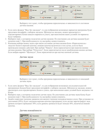 Выберите этот пункт, чтобы программа переключалась в зависимости от состояния
датчика касания.
1. Если снять флажок “Вид: Без закладок”, то для отображения возможных вариантов программы будет
предложен интерфейс с набором закладок. Щёлкнув на закладке, можно просмотреть и
отредактировать Блоки каждого варианта и узнать, при выполнении каких условий эти варианты
будут выбраны.
2. Выберите порт, к которому подключен датчик касания. По умолчанию для датчика касания будет
назначен порт 1. При необходимости эту настройку можно изменить.
3. Кнопками выбора можно задать при каком состоянии датчика касания Блок «Переключатель»
запустит Блоки в верхней цепочке; нижняя цепочка включится в том случае, если не было
произведено никаких действий. При выборе "Нажать", Блок переключается при нажатии кнопки
датчика касания. При выборе "Отпустить", Блок переключается после освобождения кнопки датчика.
Если выбран вариант "Щелкнуть", Блок переключается при щелчке кнопкой датчика.
Датчик звука
Выберите этот пункт, чтобы программа переключалась в зависимости от показаний
датчика звука.
1. Если снять флажок “Вид: Без закладок”, то для отображения возможных последовательностей
программных Блоков будет предложен интерфейс с набором закладок. Щёлкнув на закладке, можно
просмотреть или отредактировать Блоки и узнать, при выполнении каких условий были запущены эти
Блоки.
2. Выберите порт, к которому подключен датчик звука. По умолчанию для датчика звука Блоку будет
назначен порт 2. При необходимости эту настройку можно изменить.
3. Задайте пороговое значение движком или введите значение непосредственно в поле. При установке по
умолчанию (50%), будет запущена верхняя цепочка (программы), если датчик зарегистрирует звук,
уровень которого превышает 50%; если уровень громкости будет меньше 50%, включится нижняя
цепочка.
Датчик освещённости
 
