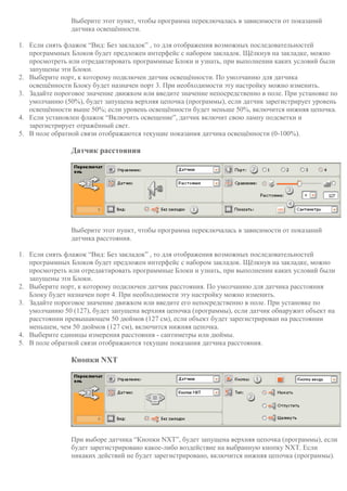 Выберите этот пункт, чтобы программа переключалась в зависимости от показаний
датчика освещённости.
1. Если снять флажок “Вид: Без закладок” , то для отображения возможных последовательностей
программных Блоков будет предложен интерфейс с набором закладок. Щёлкнув на закладке, можно
просмотреть или отредактировать программные Блоки и узнать, при выполнении каких условий были
запущены эти Блоки.
2. Выберите порт, к которому подключен датчик освещённости. По умолчанию для датчика
освещённости Блоку будет назначен порт 3. При необходимости эту настройку можно изменить.
3. Задайте пороговое значение движком или введите значение непосредственно в поле. При установке по
умолчанию (50%), будет запущена верхняя цепочка (программы), если датчик зарегистрирует уровень
освещённости выше 50%; если уровень освещённости будет меньше 50%, включится нижняя цепочка.
4. Если установлен флажок “Включить освещение”, датчик включит свою лампу подсветки и
зарегистрирует отражённый свет.
5. В поле обратной связи отображаются текущие показания датчика освещённости (0-100%).
Датчик расстояния
Выберите этот пункт, чтобы программа переключалась в зависимости от показаний
датчика расстояния.
1. Если снять флажок “Вид: Без закладок” , то для отображения возможных последовательностей
программных Блоков будет предложен интерфейс с набором закладок. Щёлкнув на закладке, можно
просмотреть или отредактировать программные Блоки и узнать, при выполнении каких условий были
запущены эти Блоки.
2. Выберите порт, к которому подключен датчик расстояния. По умолчанию для датчика расстояния
Блоку будет назначен порт 4. При необходимости эту настройку можно изменить.
3. Задайте пороговое значение движком или введите его непосредственно в поле. При установке по
умолчанию 50 (127), будет запущена верхняя цепочка (программы), если датчик обнаружит объект на
расстоянии превышающем 50 дюймов (127 см), если объект будет зарегистрирован на расстоянии
меньшем, чем 50 дюймов (127 см), включится нижняя цепочка.
4. Выберите единицы измерения расстояния - сантиметры или дюймы.
5. В поле обратной связи отображаются текущие показания датчика расстояния.
Кнопки NXT
При выборе датчика “Кнопки NXT”, будет запущена верхняя цепочка (программы), если
будет зарегистрировано какое-либо воздействие на выбранную кнопку NXT. Если
никаких действий не будет зарегистрировано, включится нижняя цепочка (программы).
 