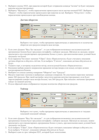 1. Выберите кнопку NXT, при нажатии которой будет отправлена команда "истина" (и будет запущена
верхняя цепочка программы).
2. Выберите "Щелкнуть", чтобы переключение происходило после щелчка кнопкой NXT. Выберите
"Нажать", чтобы переключение происходило при нажатии на неё. Выберите "Отпустить", чтобы
переключение происходило при освобождении кнопки.
Датчик оборотов
Выберите этот пункт, чтобы программа переключалась в зависимости от количества
оборотов или градусов поворота вала мотора.
1. Если снять флажок “Вид: Без закладок” , то для отображения возможных последовательностей
программных Блоков будет предложен интерфейс с набором закладок. Щёлкнув на закладке, можно
просмотреть или отредактировать программные Блоки и узнать, при выполнении каких условий были
запущены эти Блоки.
2. Если параметр Тип имеет значение "Сброс", Блок «Переключатель» будет считывать показания
датчика оборотов и обнулять счётчик. Если выбрать "Считать", показания датчика обнуляться не
будут.
3. Укажите порт, к которому подключен мотор, используемый Блоком «Переключатель».
4. Кнопками выбора укажите направление вращения мотора (вперед или назад), которое должно
контролироваться Блоком.
5. Выберите из списка единицу измерения "Обороты" или "Градусы".
6. Введите пороговое значение в выбранных единицах измерения. По умолчанию пороговое значение
равно 360 градусов. При такой настройке запустится верхняя цепочка (программы), если будет
зарегистрирован поворот вала мотора больше, чем 360 градусов. При меньших значениях программа
пойдет по нижней цепочке.
7. В поле обратной связи отображается текущее количество оборотов или градусов.
Таймер
Выберите этот пункт, чтобы программа переключалась в зависимости от текущих
показаний показаний таймера.
1. Если снять флажок “Вид: Без закладок” , то для отображения возможных последовательностей
программных Блоков будет предложен интерфейс с набором закладок. Щёлкнув на закладке, можно
просмотреть или отредактировать программные Блоки и узнать, при выполнении каких условий были
запущены эти Блоки.
2. Если выбрать "Сброс", Блок «Переключатель» будет считывать показания таймера и обнулять его.
Если выбрать "Считать", показания таймера обнуляться не будут.
3. Выберите один из трех таймеров NXT, который будет использован.
 