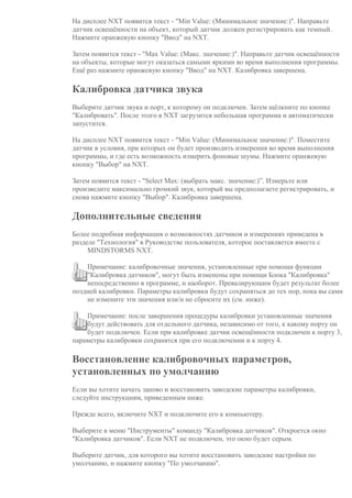 На дисплее NXT появится текст - "Min Value: (Минимальное значение:)". Направьте
датчик освещённости на объект, который датчик должен регистрировать как темный.
Нажмите оранжевую кнопку "Ввод" на NXT.
Затем появится текст - "Max Value: (Макс. значение:)". Направьте датчик освещённости
на объекты, которые могут оказаться самыми яркими во время выполнения программы.
Ещё раз нажмите оранжевую кнопку "Ввод" на NXT. Калибровка завершена.
Калибровка датчика звука
Выберите датчик звука и порт, к которому он подключен. Затем щёлкните по кнопке
"Калибровать". После этого в NXT загрузится небольшая программа и автоматически
запустится.
На дисплее NXT появится текст - "Min Value: (Минимальное значение:)". Поместите
датчик в условия, при которых он будет производить измерения во время выполнения
программы, и где есть возможность измерить фоновые шумы. Нажмите оранжевую
кнопку "Выбор" на NXT.
Затем появится текст - "Select Max: (выбрать макс. значение:)”. Измерьте или
произведите максимально громкий звук, который вы предполагаете регистрировать, и
снова нажмите кнопку "Выбор". Калибровка завершена.
Дополнительные сведения
Более подробная информация о возможностях датчиков и измерениях приведена в
разделе "Технология" в Руководстве пользователя, которое поставляется вместе с
MINDSTORMS NXT.
Примечание: калибровочные значения, установленные при помощи функции
"Калибровка датчиков", могут быть изменены при помощи Блока "Калибровка"
непосредственно в программе, и наоборот. Превалирующим будет результат более
поздней калибровки. Параметры калибровки будут сохраняться до тех пор, пока вы сами
не измените эти значения или/и не сбросите их (см. ниже).
Примечание: после завершения процедуры калибровки установленные значения
будут действовать для отдельного датчика, независимо от того, к какому порту он
будет подключен. Если при калибровке датчик освещённости подключен к порту 3,
параметры калибровки сохранятся при его подключении и к порту 4.
Восстановление калибровочных параметров,
установленных по умолчанию
Если вы хотите начать заново и восстановить заводские параметры калибровки,
следуйте инструкциям, приведенным ниже.
Прежде всего, включите NXT и подключите его к компьютеру.
Выберите в меню "Инструменты" команду "Калибровка датчиков". Откроется окно
"Калибровка датчиков". Если NXT не подключен, это окно будет серым.
Выберите датчик, для которого вы хотите восстановить заводские настройки по
умолчанию, и нажмите кнопку "По умолчанию".
 