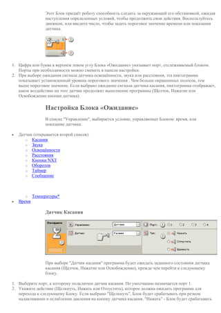 Этот Блок придаёт роботу способность следить за окружающей его обстановкой, ожидая
наступления определенных условий, чтобы продолжить свои действия. Воспользуйтесь
движком, или введите число, чтобы задать пороговое значение времени или показания
датчика.
1. Цифра или буква в верхнем левом углу Блока «Ожидание» указывает порт, отслеживаемый блоком.
Порты при необходимости можно сменить в панели настройки.
2. При выборе ожидания сигнала датчика освещённости, звука или расстояния, эта пиктограмма
показывает установленный уровень порогового значения . Чем больше окрашенных полосок, тем
выше пороговое значение. Если выбрано ожидание сигнала датчика касания, пиктограмма отображает,
какое воздействие на этот датчик продолжит выполнение программы (Щелчок, Нажатие или
Освобождение кнопки датчика).
Настройка Блока «Ожидание»
В списке "Управление", выбирается условие, управляющее Блоком: время, или
показание датчика:
 Датчик (открывается второй список)
o Касания
o Звука
o Освещённости
o Расстояния
o Кнопки NXT
o Оборотов
o Таймер
o Сообщение
o Температуры*
 Время
Датчик Касания
При выборе "Датчик касания" программа будет ожидать заданного состояния датчика
касания (Щелчок, Нажатие или Освобождение), прежде чем перейти к следующему
блоку.
1. Выберите порт, к которому подключен датчик касания. По умолчанию назначается порт 1.
2. Укажите действие (Щелкнуть, Нажать или Отпустить), которое должна ожидать программа для
перехода к следующему Блоку. Если выбрано "Щелкнуть", Блок будет срабатывать при резком
надавливании и ослаблении давления на кнопку датчика касания. "Нажать" - Блок будет срабатывать
 