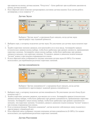 при нажатии на кнопку датчика касания. "Отпустить" - Блок сработает при ослаблении давления на
кнопку датчика касания.
3. Поле обратной связи позволяет контролировать состояние датчика касания. Если датчик робота
активирован, в поле появится “1”.
Датчик Звука
Выберите "Датчик звука", и программа будет ожидать, когда датчик звука
зарегистрирует звук заданной громкости.
1. Выберите порт, к которому подключен датчик звука. По умолчанию для датчика звука назначен порт
2.
2. Задайте пороговое значение движком, или напечатайте его в поле ввода. Активируйте правую
(относительно движка) кнопку выбора, чтобы Блок срабатывал при уровнях громкости, превышающих
пороговое значение. Активируйте левую кнопку выбора, чтобы Блок срабатывал при уровнях
громкости меньших, чем пороговое значение. Установить движок в диапазоне подачи команды
"истина" можно и при помощи открывающегося списка.
3. В поле обратной связи отображаются текущие показания датчика звука (0-100%). Его можно
использовать для опробования различных пороговых значений.
Датчик освещённости
Выберите "Датчик освещённости", и программа будет ожидать, когда датчик
освещённости зарегистрирует заданный уровень освещённости.
1. Выберите порт, к которому подключен датчик освещённости. По умолчанию для него блоку будет
назначен порт 3.
2. Задайте пороговое значение движком, или введите его в поле. Активируйте правую (относительно
движка) кнопку выбора, чтобы Блок срабатывал при уровнях освещённости, превышающих пороговое
значение. Активируйте левую кнопку выбора, чтобы Блок срабатывал при уровнях освещённости
меньших, чем пороговое значение. Установить движок в диапазоне подачи команды "истина" можно и
при помощи открывающегося списка;.
3. Если установлен флажок “Включить освещение”, датчик включит собственную лампу подсветки и
зарегистрирует отражённый свет.
4. Поле обратной связи отображает текущие показания датчика освещённости (0-100%). Его можно
использовать для опробования различных пороговых значений.
Датчик Расстояния
 