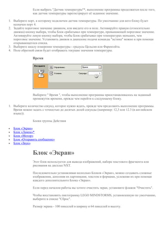 Если выбрать "Датчик температуры"*, выполнение программы продолжится после того,
как датчик температуры зарегистрирует её заданное значение.
1. Выберите порт, к которому подключен датчик температуры. По умолчанию для него блоку будет
назначен порт 4.
2. Задайте пороговое значение движком, или введите его в поле. Активируйте правую (относительно
движка) кнопку выбора, чтобы Блок срабатывал при температуре, превышающей пороговое значение.
Активируйте левую кнопку выбора, чтобы Блок срабатывал при температурах меньших, чем
пороговое значение. Установить движок в диапазоне подачи команды "истина" можно и при помощи
открывающегося списка.
3. Выберите шкалу измерения температуры - градусы Цельсия или Фаренгейта.
4. Поле обратной связи будет отображать текущие значения температуры.
Время
Выберите " Время ", чтобы выполнение программы приостанавливалось на заданный
промежуток времени, прежде чем перейти к следующему блоку.
1. Выберите количество секунд, которое нужно ждать, прежде чем продолжить выполнение программы.
Время можно задать с точностью до десятых долей секунды (например: 12,3 или 12.3 (в английском
языке)).
Блоки группы Действия
 Блок «Экран»
 Блок «Лампа»*
 Блок «Мотор»
 Блок «Отправить сообщение»
 Блок «Звук»
Блок «Экран»
Этот блок используется для вывода изображений, набора текстового фрагмента или
рисования на дисплее NXT.
Последовательно устанавливая несколько Блоков «Экран», можно создавать сложные
изображения, дополняя их картинками, текстом и формами, усложняя их при помощи
каждого дополнительного Блока «Экран».
Если перед началом работы вы хотите очистить экран, установите флажок "Очистить".
Чтобы восстановить пиктограмму LEGO MINDSTORMS, установленную по умолчанию,
выберите в списке "Сброс".
Размер экрана - 100 пикселей в ширину и 64 пикселей в высоту.
 