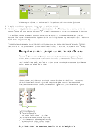 Если выбран Чертеж, то можно задать следующие дополнительные функции:
7. Выбрать инструмент черчения - точку, прямую или окружность.
8. При выборе точки, величины, введенные в поля координат X и Y определят положение точки на
экране. Если в оба поля ввести значение "0", точка будет помещена в левую нижнюю часть дисплея.
Если выбрать линию, появятся дополнительные поля ввода для задания крайних точек отрезка
прямой. Начальная точка задаётся в верхних полях ввода координат x и y, а конечная точка - в нижних
полях ввода координат x и y.
При выбрать окружность, появится дополнительное поле для ввода радиуса окружности. Введите
координаты центра окружности в первые два поля координат, а величину радиуса - в поле Радиус.
Настройка концентратора данных Блока «Экран»
Блоком «Экран» можно управлять динамически, подключая шины данных (от
концентраторов данных других блоков) к концентратору данных Блока «Экран».
Перетащив блок в рабочую область, откройте его концентратор данных, щёлкнув на
кнопке в нижней левой части блока.
Шины данных, передающие входящие данные на блок, подключены к разъёмам,
расположенным на левой стороне их концентраторов данных. Шины данных,
передающие исходящие данные, подключены к разъёмам, расположенным справа.
[A] Входной разъём
[B] Выходной разъём
[C] Числовая шина данных (желтая)
[D] Логическая шина данных (зеленая)
[E] Текстовая шина данных (оранжевая)
[F] Повреждённая шина данных (серая)
Передача данных от входного разъёма на выходной разъём
 