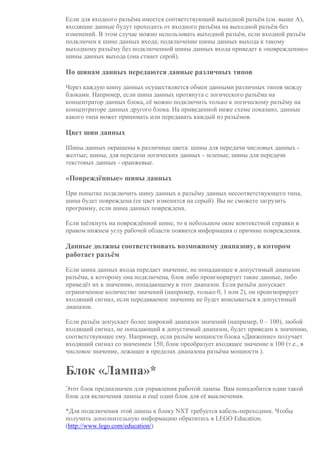 Если для входного разъёма имеется соответствующий выходной разъём (см. выше A),
входящие данные будут проходить от входного разъёма на выходной разъём без
изменений. В этом случае можно использовать выходной разъём, если входной разъём
подключен к шине данных входа; подключение шины данных выхода к такому
выходному разъёму без подключенной шины данных входа приведет к «повреждению»
шины данных выхода (она станет серой).
По шинам данных передаются данные различных типов
Через каждую шину данных осуществляется обмен данными различных типов между
блоками. Например, если шина данных протянута с логического разъёма на
концентратор данных блока, её можно подключить только к логическому разъёму на
концентраторе данных другого блока. На приведенной ниже схеме показано, данные
какого типа может принимать или передавать каждый из разъёмов.
Цвет шин данных
Шины данных окрашены в различные цвета: шины для передачи числовых данных -
желтые; шины, для передачи логических данных - зеленые; шины для передачи
текстовых данных - оранжевые.
«Повреждённые» шины данных
При попытке подключить шину данных к разъёму данных несоответствующего типа,
шина будет повреждена (ее цвет изменится на серый). Вы не сможете загрузить
программу, если шина данных повреждена.
Если щёлкнуть на повреждённой шине, то в небольшом окне контекстной справки в
правом нижнем углу рабочей области появится информация о причине повреждения.
Данные должны соответствовать возможному диапазону, в котором
работает разъём
Если шина данных входа передает значение, не попадающее в допустимый диапазон
разъёма, к которому она подключена, блок либо проигнорирует такие данные, либо
приведёт их к значению, попадающему в этот диапазон. Если разъём допускает
ограниченное количество значений (например, только 0, 1 или 2), он проигнорирует
входящий сигнал, если передаваемое значение не будет вписываться в допустимый
диапазон.
Если разъём допускает более широкий диапазон значений (например, 0 – 100), любой
входящий сигнал, не попадающий в допустимый диапазон, будет приведен к значению,
соответствующее ему. Например, если разъём мощности блока «Движение» получает
входящий сигнал со значением 150, блок преобразует входящее значение в 100 (т.е., в
числовое значение, лежащее в пределах диапазона разъёма мощности ).
Блок «Лампа»*
Этот блок предназначен для управления работой лампы. Вам понадобится один такой
блок для включения лампы и ещё один блок для её выключения.
*Для подключения этой лампы к блоку NXT требуется кабель-переходник. Чтобы
получить дополнительную информацию обратитесь в LEGO Education.
(http://www.lego.com/education/)
 