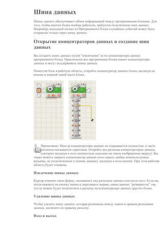 Шина данных
Шины данных обеспечивают обмен информацией между программными блоками. Для
того, чтобы многие блоки вообще работали, требуется подключение шин данных.
Например, выходной сигнал из Программного блока случайных событий может быть
отправлен только через шину данных.
Открытие концентраторов данных и создание шин
данных
Вы создаете шину данных путем “извлечения” ее из концентратора данных
программного блока. Практически все программные блоки имеют концентраторы
данных и могут поддерживать шины данных.
Поместив блок в рабочую область, откройте концентратор данных блока, щелкнув по
кнопке в нижней левой части блока.
Примечание: Иногда концентраторы данных не открываются полностью, и часть
разъемов оказывается скрытыми. Откройте все разъемы концентраторов данных,
повторно щелкнув в поле кнопки (как показано на левом изображении вверху). Вы
также можете закрыть концентратор данных (или скрыть любые неиспользуемые
разъемы, не подключенные к шинам данных), щелкнув в поле кнопки. При этом рабочая
область будет очищена.
Извлечение шины данных
Курсор изменит свою форму, оказавшись над разъемом данных или возле него. Если вы
затем нажмете на кнопку мыши и перетащите вправо, шина данных “развернется” так,
что ее можно будет подключить к разъему на концентраторе данных другого блока.
Удаление шины данных
Чтобы удалить шину данных, которая размещена между левым и правым разъемами
данных, щелкните по правому разъему.
Вход и выход
 