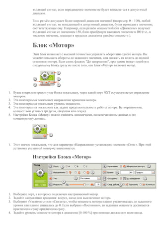 входящий сигнал, если передаваемое значение не будет вписываться в допустимый
диапазон.
Если разъём допускает более широкий диапазон значений (например, 0 – 100), любой
входящий сигнал, не попадающий в допустимый диапазон, будет приведен к значению,
соответствующее ему. Например, если разъём мощности блока «Движение» получает
входящий сигнал со значением 150, блок преобразует входящее значение в 100 (т.е., в
числовое значение, лежащее в пределах диапазона разъёма мощности ).
Блок «Мотор»
Этот блок позволяет с высокой точностью управлять оборотами одного мотора. Вы
можете повышать обороты до заданного значения, или снижать их вплоть до полной
остановки мотора. Если снять флажок "До завершения", программа может перейти к
следующему блоку сразу же после того, как Блок «Мотор» включит мотор.
1. Буква в верхнем правом углу блока показывает, через какой порт NXT осуществляется управление
мотором.
2. Эта пиктограмма показывает направление вращения мотора.
3. Эта пиктограмма показывает уровень мощности.
4. Эта пиктограмма показывает как задана продолжительность работы мотора: Без ограничения,
количеством угловых градусов, оборотов или секунд.
5. Настройки Блока «Мотор» можно изменять динамически, подключая шины данных к его
концентратору данных.
1. Этот значок показывает, что для параметра «Направление» установлено значение «Стоп ». При этой
установке указанный мотор останавливается.
Настройка Блока «Мотор»
1. Выберите порт, к которому подключен настраиваемый мотор.
2. Задайте направление вращения: вперед, назад или выключение мотора.
3. Выберите «Увеличить» или «Снизить», чтобы мощность мотора плавно увеличивалась до заданного
уровня или плавно снижалась до 0. Если выбрано «Постоянно», то заданная мощность достигается
практически сразу практически сразу.
4. Задайте уровень мощности мотора в диапазоне [0-100 %] при помощи движка или поля ввода.
 