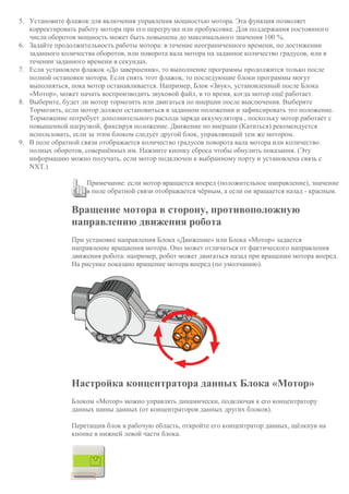 5. Установите флажок для включения управления мощностью мотора. Эта функция позволяет
корректировать работу мотора при его перегрузке или пробуксовке. Для поддержания постоянного
числа оборотов мощность может быть повышена до максимального значения 100 %.
6. Задайте продолжительность работы мотора: в течение неограниченного времени, по достижении
заданного количества оборотов, или поворота вала мотора на заданное количество градусов, или в
течении заданного времени в секундах.
7. Если установлен флажок «До завершения», то выполнение программы продолжится только после
полной остановки мотора. Если снять этот флажок, то последующие блоки программы могут
выполняться, пока мотор останавливается. Например, Блок «Звук», установленный после Блока
«Мотор», может начать воспроизводить звуковой файл, в то время, когда мотор ещё работает.
8. Выберите, будет ли мотор тормозить или двигаться по инерции после выключения. Выберите
Тормозить, если мотор должен остановиться в заданном положении и зафиксировать это положение.
Торможение потребует дополнительного расхода заряда аккумулятора , поскольку мотор работает с
повышенной нагрузкой, фиксируя положение. Движение по инерции (Катиться) рекомендуется
использовать, если за этим блоком следует другой блок, управляющий тем же мотором.
9. В поле обратной связи отображается количество градусов поворота вала мотора или количество
полных оборотов, совершённых им. Нажмите кнопку сброса чтобы обнулить показания. (Эту
информацию можно получать, если мотор подключен к выбранному порту и установлена связь с
NXT.)
Примечание: если мотор вращается вперед (положительное направление), значение
в поле обратной связи отображается чёрным, а если он вращается назад - красным.
Вращение мотора в сторону, противоположную
направлению движения робота
При установке направления Блока «Движение» или Блока «Мотор» задается
направление вращаения мотора. Оно может отличаться от фактического направления
движения робота: например, робот может двигаться назад при вращении мотора вперед.
На рисунке показано вращение мотора вперед (по умолчанию).
Настройка концентратора данных Блока «Мотор»
Блоком «Мотор» можно управлять динамически, подключая к его концентратору
данных шины данных (от концентраторов данных других блоков).
Перетащив блок в рабочую область, откройте его концентратор данных, щёлкнув на
кнопке в нижней левой части блока.
 