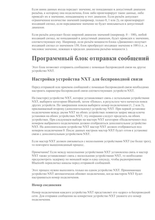 Если шина данных входа передает значение, не попадающее в допустимый диапазон
разъёма, к которому она подключена, блок либо проигнорирует такие данные, либо
приведёт их к значению, попадающему в этот диапазон. Если разъём допускает
ограниченное количество значений (например, только 0, 1 или 2), он проигнорирует
входящий сигнал, если передаваемое значение не будет вписываться в допустимый
диапазон.
Если разъём допускает более широкий диапазон значений (например, 0 – 100), любой
входящий сигнал, не попадающий в допустимый диапазон, будет приведен к значению,
соответствующее ему. Например, если разъём мощности блока «Движение» получает
входящий сигнал со значением 150, блок преобразует входящее значение в 100 (т.е., в
числовое значение, лежащее в пределах диапазона разъёма мощности ).
Программный блок отправки сообщений
Этот блок позволяет отправить сообщение с помощью беспроводной связи на другое
устройство NXT.
Настройка устройства NXT для беспроводной связи
Перед отправкой или приемом сообщений с помощью беспроводной связи необходимо
настроить параметры беспроводной связи соответствующих устройств NXT.
На (мастере) устройстве NXT, которое устанавливает связь с остальными устройствами
NXT, выберите категорию Bluetooth, затем «Поиск», в результате чего начнется поиск
других устройств. По завершении поиска выберите номер подключения (1, 2 или 3),
присваиваемый второму (дополнительному) устройству NXT. При первой установке
подключения между двумя NXT на обоих устройствах появится запрос ввода ключа
установки на обоих устройствах NXT; эту операцию следует проделать на обоих
устройствах. При следующем выборе на мастере NXT категории «Подключение» под
номером выбранного подключения должно отобразиться дополнительное устройство
NXT. На дополнительном устройстве NXT мастер NXT должен отображаться под
номером подключения 0. После данных настроек мастер NXT будет готов к установке
связи с дополнительным устройством NXT.
Если мастер NXT должен связываться с несколькими устройствами NXT (не более трех),
то повторите вышеописанный процесс.
Примечание! Если между несколькими устройствами NXT установлена связь и мастер
NXT также устанавливает связь с несколькими устройствами NXT, то необходимо
предусмотреть задержку по меньшей мере в одну секунду, чтобы радиоприемник
Bluetooth переключал каналы перед отправкой сообщений.
Этот процесс нужно выполнить только на одном устройстве NXT. Принимающее
устройство NXT автоматически обновит подключение, когда мастером NXT будет
настраиваться номер подключения.
Номер соединения
Номер подключения каждого устройства NXT представляет его «адрес» в беспроводной
сети. Для отправки сообщения на конкретное устройство NXT укажите его номер
подключения.
 