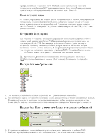 Программный блок соединения через Bluetooth можно использовать также для
соединения с устройствами NXT из списка контактов. Более подробная информация
приведена в разделе программный блок соединения через Bluetooth
Номер почтового ящика
На каждом устройстве NXT имеется десять номеров почтовых ящиков, где сохраняются
переданные с помощью беспроводной связи сообщения. Каждый номер почтового
ящика может содержать до пяти сообщений. Если номер почтового ящика содержит
пять сообщений, то при приеме следующего сообщения устройство NXT удалит самое
раннее сообщение.
Отправка сообщения
Для отправки сообщения с помощью беспроводной связи (после настройки номеров
подключений на всех устройствах NXT) сначала выберите номер подключения на
целевом устройстве NXT. Затем выберите формат сообщения (текст, число или
логическое значение). Введите сообщение, набрав текст или число либо выбрав
логическое условие (истина или ложь). В завершение выберите номер почтового ящика
(где сохранится сообщение) на целевом устройстве NXT. Формат сообщения и само
сообщение можно также указать с помощью шин входных данных.
Примечание: Дополнительные сведения о приеме сообщения с помощью
беспроводной связи см. в разделе «Программный блок приема сообщений».
Настройки отображения
1. Это номер подключения на целевом устройстве NXT (принимающем сообщение).
2. Тип сообщения и само сообщение можно также ввести динамически с помощью шин входных данных.
По мере необходимости выходные разъемы справа передают любые входящие данные на другие
блоки. (Чтобы получить дополнительную информацию, см. ниже раздел "Концентратор данных".)
Настройка Программного блока отправки сообщений
1. С помощью селективных кнопок выберите номер подключения на целевом устройстве NXT.
2. Выберите в раскрывающемся меню тип сообщения (текст, число или логическое значение).
 