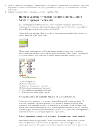 3. Введите сообщение, набрав текст или число (если выбран текст или число соответственно) либо, если
отправляется логическое сообщение, используя селективные кнопки для выбора значения «истина»
или «ложь».
4. Выберите номер почтового ящика на конечном устройстве NXT.
Настройка концентратора данных Программного
блока отправки сообщений
Вы можете управлять Программным блоком отправки сообщений динамически,
подключая шины данных (от концентраторов данных других блоков) к концентратору
данных Программного блока отправки сообщений.
Поместив блок в рабочую область, откройте концентратор данных блока, щелкнув по
кнопке в нижней левой части блока.
Шины данных, передающие на блок входящие данные, подключены к разъемам,
находящимся на левой стороне его концентратора данных. Шины данных, передающие
исходящие данные, подключены к разъемам, находящимся на правой стороне.
[A] Входной разъем
[B] Выходной разъем
[C] Числовая шина данных (желтая)
[D] Логическая шина данных (зеленая)
[E] Текстовая шина данных (оранжевая)
[F] Поврежденная шина данных (серая)
Передача данных от входного разъема на выходной разъем
Если для входного разъема есть соответствующий выходной разъем (см. выше A),
входящие данные будут проходить от входного разъема на выходной разъем без
изменений. В этом случае вы сможете использовать выходной разъем, если входной
разъем подключен к шине данных входа; подключение шины данных выхода к такому
выходному разъему без подключенной шины данных входа приведет к «неисправности»
шины данных выхода (она будет окрашена в серый цвет).
Шины данных осуществляют передачу специфических типов данных
Каждая шина данных осуществляет обмен специфическими типами данных между
блоками. Например, если шина данных перетянута с логического разъема на
концентратор данным блока, ее можно подключить только к логическому разъему на
 