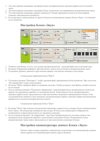1. Эта пиктограмма показывает настройку Блока: воспроизведение звукового файла или отдельного
звука.
2. Эта пиктограмма показывает настройку Блока: включение или прекращение воспроизведения звука.
3. Эта пиктограмма показывает уровень громкости. Четыре оранжевые полоски на пиктограмме
означают максимальную громкость.
4. Если протянуть шины данных от других Блоков на концентратор данных Блока «Звук», это повлияет
на его свойства.
Настройка Блока «Звук»
1. Укажите типа Блока, то есть, что должно воспроизводиться - звуковой файл или отдельный звук.
2. В секции Управление выберите действие Блока: начать или остановить воспроизведение звука.
3. Установите уровень громкости при помощи движка, или вписав значение в поле ввода.
Специальные параметры Блока "Файл":
4. Установите флажок "Повторять", чтобы звуковой файл проигрывался безостановочно. При этом поле
"До завершения" станет недоступным.
5. В списке "Файл" выберите файл по названию мелодии. Чтобы услышать звук файла сделайте щелчок
на его имени.
6. Если установлен флажок "Подождать завершения", звуковой файл будет воспроизведен полностью,
прежде чем программа перейдёт к следующему Блоку. В противном случае воспроизведение
звукового файла может продолжаться и при исполнении следующего программноого Блока. Если
следующий Блок окажется тоже звуковым, воспроизведение первого звукового файла автоматически
прекратится и начнется воспроизведение нового.
Специальные параметры Блока "Звук":
4. В секции "Нота" при помощи музыкальной клавиатуры укажите ноту, которую будет воспроизводить
Блок «Звук». На клавиатуре умещаются три октавы. В полях над клавиатурой отображаются
названиеноты и продолжительность ее звучания в секундах.
5. Если установлен флажок "До завершения", звук будет воспроизводиться до конца, прежде чем
программе будет разрешено перейти к исполнению следующего Блока. В противном случае
воспроизведение звука может продолжаться и при исполнении следующего Блока.
Настройка концентратора данных Блока «Звук»
Блоком «Звук» можно управлять динамически, подключая к его концентратору данных
шины данных (от концентраторов данных других Блоков).
 