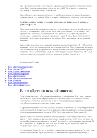 При попытке подключить шину данных к разъёму данных несоответствующего типа,
шина будет повреждена (ее цвет изменится на серый). Вы не сможете загрузить
программу, если шина данных повреждена.
Если щёлкнуть на повреждённой шине, то в небольшом окне контекстной справки в
правом нижнем углу рабочей области появится информация о причине повреждения.
Данные должны соответствовать возможному диапазону, в котором
работает разъём
Если шина данных входа передает значение, не попадающее в допустимый диапазон
разъёма, к которому она подключена, Блок либо проигнорирует такие данные, либо
приведёт их к значению, попадающему в этот диапазон. Если разъём допускает
ограниченное количество значений (например, только 0, 1 или 2), он проигнорирует
входящий сигнал, если передаваемое значение не будет вписываться в допустимый
диапазон.
Если разъём допускает более широкий диапазон значений (например, 0 – 100), любой
входящий сигнал, не попадающий в допустимый диапазон, будет приведен к значению,
соответствующее ему. Например, если разъём мощности Блока «Движение» получает
входящий сигнал со значением 150, Блок преобразует входящее значение в 100 (т.е., в
числовое значение, лежащее в пределах диапазона разъёма мощности ).
Блоки группы Датчики
 Блок «Датчик освещённости»
 Блок «Кнопки NXT»
 Блок «Приём сообщений»
 Блок «Датчик оборотов»
 Блок «Датчик звука»
 Блок «Датчик температуры»
 Блок «Таймер»
 Блок «Датчик касания»
 Блок «Датчик расстояния»
Блок «Датчик освещённости»
Этот датчик фиксирует общую освещённость (рассеянный свет). Через шину данных
датчик может передавать текущие значения освещённости или логический сигнал
("истина" или "ложь"), в зависимости от того, превышает текущий уровень
освещённости пороговое значение, или он ниже.
«Пороговое значение» - это определённое значение из диапазона, в котором происходит
изменение условий. Например, можно запрограммировать робота на движение вперёд,
если уровень освещённости превысит 60%. Пороговое значение будет равно 60.
Задайте пороговое значение движком или введите его в соответствующее поле. Чтобы
задать ту часть диапазона датчика расстояния (выше или ниже порогового значения ), в
которой будет выдаваться команда "истина", используйте кнопки выбора или список. Та
часть диапазона, в которой выдаётся сигнал "истина", будет окрашена, а участок
генерирования сигнала "ложь" будет серым.
По умолчанию Блок «Датчик освещённости» настроен на выдачу команды "истина" при
уровне освещённости, превышающем 50%. Активирована правая кнопка выбора, а
 