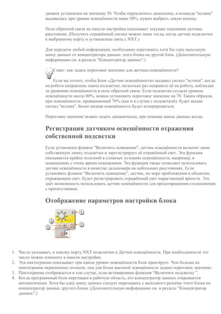 движок установлен на значение 50. Чтобы переключить диапазоны, и команда "истина"
выдавалась при уровне освещённости ниже 50%, нужно выбрать левую кнопку.
Поле обратной связи на панели настройки показывает текущие показания датчика
расстояния. (Получить отражённый сигнал можно лишь тогда, когда датчик подключен
к выбранному порту и установлена связь с NXT.)
Для передачи любой информации, необходимо перетащить хотя бы одну выходную
шину данных от концентратора данных этого блока на другой блок. (Дополнительную
информацию см. в разделе "Концентратор данных".)
Совет: как задать пороговое значение для датчика освещённости?
Если вы хотите, чтобы Блок «Датчик освещённости» выдавал сигнал "истина", когда
на робота направлена лампа подсветки, несколько раз направьте её на робота, наблюдая
за уровнями освещённости в поле обратной связи. Если подсветка создала уровень
освещённости около 80%, можно установить пороговое значение на 70. Таким образом,
при освещённости, превышающей 70% (как и в случае с подсветкой), будет выдан
сигнал "истина". Более низкая освещённость будет игнорироваться.
Пороговое значение можно задать динамически, при помощи шины данных входа.
Регистрация датчиком освещённости отражения
собственной подсветки
Если установлен флажок "Включить освещение", датчик освещённости включит свою
собственную лампу подсветки и зарегистрирует её отражённый свет. Эта функция
оказывается крайне полезной в сложных условиях освещённости, например, в
помещениях с очень ярким освещением. Эта функция также позволяет использовать
датчик освещённости в качестве дальномера на небольших расстояниях. Если
установить флажок “Включить освещение”, датчик, по мере приближения к объектам,
отражающим свет, будет регистрировать отражённый свет нарастающей яркости. Это
даёт возможность использовать датчик освещённости для предотвращения столкновения
с препятствиями.
Отображение параметров настройки блока
1. Число указывает, к какому порту NXT подключен к Датчик освещённости. При необходимости это
число можно изменить в панели настройки.
2. Эта пиктограмма показывает при каком уровне освещённости блок среагирует. Чем больше на
пиктограмме окрашенных полосок, тем для более высокой освещённости задано пороговое значение .
3. Пиктограмма отображается в том случае, если активирована функция “Включить подсветку ”.
4. Когда программный блок перетащен в рабочую область, его концентратор данных открывается
автоматически. Хотя бы одну шину данных следует перетащить с выходного разъёма этого блока на
концентратор данных другого блока. (Дополнительную информацию см. в разделе "Концентратор
данных".)
 