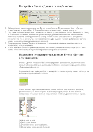 Настройка Блока «Датчик освещённости»
1. Выберите порт, к которому подключен Датчик освещённости. По умолчанию Блоку «Датчик
освещённости» назначен Порт 3. При необходимости эту настройку можно изменить.
2. Пороговое значение можно задать движком или ввести нужное значение в поле. Активируйте кнопку
выбора справа от движка, чтобы блок срабатывал при уровнях освещённости, превышающих
пороговое значение; активируйте левую кнопку выбора, чтобы блок срабатывал при уровнях
освещённости более низких, чем пороговое значение. Для задания условия срабатывания датчика
можно воспользоваться открывающимся списком.
3. Если установлен флажок "Включить освещение ", датчик включает свою лампу подсветки и
регистрирует отражённый свет.
4. В поле обратной связи отображаются текущие показания Датчика освещённости (0-100%). Этим
можно воспользоваться для опробования различных пороговых значений.
Настройка концентратора данных Блока «Датчик
освещённости»
Блоком «Датчик освещённости» можно управлять динамически, подключая шины
данных (от концентраторов данных других блоков) к концентратору данных Блока
«Датчик освещённости".
Перетащите блок в рабочую область и откройте его концентратор данных, щёлкнув на
кнопке в нижней левой части блока.
Шины данных, передающие входящие данные на блок, подключены к разъёмам,
расположенным на левой стороне их концентраторов данных. Шины данных,
передающие исходящие данные, подключены к разъёмам, расположенным справа.
[A] Входной разъём
[B] Выходной разъём
[C] Числовая шина данных (желтая)
[D] Логическая шина данных (зеленая)
 