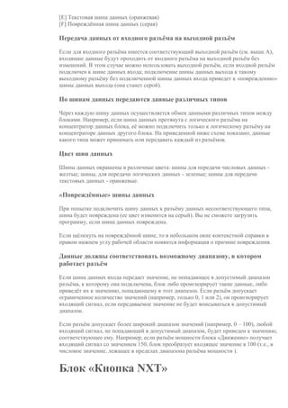 [E] Текстовая шина данных (оранжевая)
[F] Повреждённая шина данных (серая)
Передача данных от входного разъёма на выходной разъём
Если для входного разъёма имеется соответствующий выходной разъём (см. выше A),
входящие данные будут проходить от входного разъёма на выходной разъём без
изменений. В этом случае можно использовать выходной разъём, если входной разъём
подключен к шине данных входа; подключение шины данных выхода к такому
выходному разъёму без подключенной шины данных входа приведет к «повреждению»
шины данных выхода (она станет серой).
По шинам данных передаются данные различных типов
Через каждую шину данных осуществляется обмен данными различных типов между
блоками. Например, если шина данных протянута с логического разъёма на
концентратор данных блока, её можно подключить только к логическому разъёму на
концентраторе данных другого блока. На приведенной ниже схеме показано, данные
какого типа может принимать или передавать каждый из разъёмов.
Цвет шин данных
Шины данных окрашены в различные цвета: шины для передачи числовых данных -
желтые; шины, для передачи логических данных - зеленые; шины для передачи
текстовых данных - оранжевые.
«Повреждённые» шины данных
При попытке подключить шину данных к разъёму данных несоответствующего типа,
шина будет повреждена (ее цвет изменится на серый). Вы не сможете загрузить
программу, если шина данных повреждена.
Если щёлкнуть на повреждённой шине, то в небольшом окне контекстной справки в
правом нижнем углу рабочей области появится информация о причине повреждения.
Данные должны соответствовать возможному диапазону, в котором
работает разъём
Если шина данных входа передает значение, не попадающее в допустимый диапазон
разъёма, к которому она подключена, блок либо проигнорирует такие данные, либо
приведёт их к значению, попадающему в этот диапазон. Если разъём допускает
ограниченное количество значений (например, только 0, 1 или 2), он проигнорирует
входящий сигнал, если передаваемое значение не будет вписываться в допустимый
диапазон.
Если разъём допускает более широкий диапазон значений (например, 0 – 100), любой
входящий сигнал, не попадающий в допустимый диапазон, будет приведен к значению,
соответствующее ему. Например, если разъём мощности блока «Движение» получает
входящий сигнал со значением 150, блок преобразует входящее значение в 100 (т.е., в
числовое значение, лежащее в пределах диапазона разъёма мощности ).
Блок «Кнопка NXT»
 