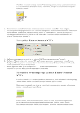 Этот блок посылает команду "истина" через шину данных, когда одна из кнопок блока
NXT активирована. Выберите кнопку и действие, которое будет сигналом к отправке
команды "истина".
1. Пиктограмма в нижней части блока показывает, какая из кнопок блока NXT была выбрана.
2. После встраивания программного блока в цепочку программы, его концентратор данных открывается
автоматически. Необходимо протянуть шину данных от Блока «Кнопка NXT» к другому блоку,
способному принимать логический сигнал (истина/ложь) (Дополнительную информацию см. в
разделе"Концентратор данных".)
Настройка Блока «Кнопка NXT»
1. Выберите, при нажатии на которую из кнопок, NXT будет выдавать сигнал "истина".
2. Выберите "Щелкнуть", чтобы кнопка NXT срабатывала при резком надавливании и ослаблении.
Выберите "Нажать", чтобы кнопка срабатывала при нажатии на неё. Выберите "Отпустить", чтобы
кнопка срабатывала, когда её отпускают.
3. В поле обратной связи будет отображаться “1”, если выбранная кнопка NXT была нажата или
отпущена (в соответствии с произведенными установками).
Настройка концентратора данных Блока «Кнопка
NXT»
Блоком «Кнопки NXT» можно управлять динамически, подключая к его концентратору
данных шины данных (от концентраторов данных других блоков).
Перетащив блок в рабочую область, откройте его концентратор данных, щёлкнув на
кнопке в нижней левой части блока.
Шины данных, передающие входящие данные на блок, подключены к разъёмам,
расположенным на левой стороне их концентраторов данных. Шины данных,
передающие исходящие данные, подключены к разъёмам, расположенным справа.
 