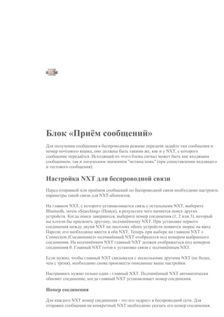 о
к
Д
а
/
Н
е
т
Л
о
г
и
к
а
И
с
т
и
н
а
/
Л
о
ж
ь
Р
е
з
у
л
ь
т
а
т
с
р
а
в
н
е
н
и
я
Блок «Приём сообщений»
Для получения сообщения в беспроводном режиме передачи задайте тип сообщения и
номер почтового ящика, они должны быть такими же, как и у NXT, с которого
сообщение передаётся. Исходящий из этого блока сигнал может быть как входящим
сообщением, так и логическим значением "истина/ложь" (при сопоставлении входящего
и тестового сообщения).
Настройка NXT для беспроводной связи
Перед отправкой или приёмом сообщений по беспроводной связи необходимо настроить
параметры такой связи для NXT-абонентов.
На главном NXT, с которого устанавливается связь с остальными NXT, выберите
Bluetooth, затем «Searching» (Поиск), в результате чего начнется поиск других
устройств. Когда поиск завершится, выберите номер соединения (1, 2 или 3), который
вы хотели бы присвоить другому, подчинённому NXT. При установке первого
соединения между двумя NXT на дисплеях обоих устройств появится запрос на ввод
Пароля; его необходимо ввести в оба NXT. Теперь при выборе на главном NXT «
Connection (Соединение)» подчинённый NXT отобразится под номером выбранного
соединения. На подчинённом NXT главный NXT должен отображаться под номером
соединения 0. Главный NXT готов к установке связи с подчинённым NXT.
Если нужно, чтобы главный NXT связывался с несколькими другими NXT (не более,
чем с тремя), необходимо снова произвести описанные выше настройки.
Настраивать нужно только один - главный NXT. Подчинённый NXT автоматически
обновит соединение, когда главный NXT устанавливает номер соединения.
Номер соединения
Для каждого NXT номер соединения - это его «адрес» в беспроводной сети. Для
отправки сообщения на конкретный NXT необходимо указать его номер соединения.
 
