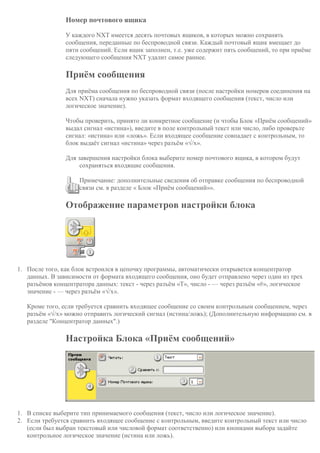 Номер почтового ящика
У каждого NXT имеется десять почтовых ящиков, в которых можно сохранять
сообщения, переданные по беспроводной связи. Каждый почтовый ящик вмещает до
пяти сообщений. Если ящик заполнен, т.е. уже содержит пять сообщений, то при приёме
следующего сообщения NXT удалит самое раннее.
Приём сообщения
Для приёма сообщения по беспроводной связи (после настройки номеров соединения на
всех NXT) сначала нужно указать формат входящего сообщения (текст, число или
логическое значение).
Чтобы проверить, принято ли конкретное сообщение (и чтобы Блок «Приём сообщений»
выдал сигнал «истина»), введите в поле контрольный текст или число, либо проверьте
сигнал: «истина» или «ложь». Если входящее сообщение совпадает с контрольным, то
блок выдаёт сигнал «истина» через разъём «√/x».
Для завершения настройки блока выберите номер почтового ящика, в котором будут
сохраняться входящие сообщения.
Примечание: дополнительные сведения об отправке сообщения по беспроводной
связи см. в разделе « Блок «Приём сообщений»».
Отображение параметров настройки блока
1. После того, как блок встроился в цепочку программы, автоматически открывется концентратор
данных. В зависимости от формата входящего сообщения, оно будет отправлено через один из трех
разъёмов концентратора данных: текст - через разъём «T», число - — через разъём «#», логическое
значение - — через разъём «√/x».
Кроме того, если требуется сравнить входящее сообщение со своим контрольным сообщением, через
разъём «√/x» можно отправить логический сигнал (истина/ложь); (Дополнительную информацию см. в
разделе "Концентратор данных".)
Настройка Блока «Приём сообщений»
1. В списке выберите тип принимаемого сообщения (текст, число или логическое значение).
2. Если требуется сравнить входящее сообщение с контрольным, введите контрольный текст или число
(если был выбран текстовый или числовой формат соответственно) или кнопками выбора задайте
контрольное логическое значение (истина или ложь).
 