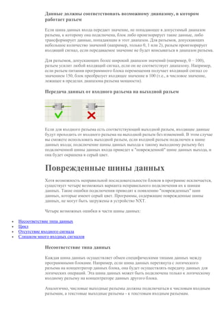 Данные должны соответствовать возможному диапазону, в котором
работает разъем
Если шина данных входа передает значение, не попадающее в допустимый диапазон
разъема, к которому она подключена, блок либо проигнорирует такие данные, либо
трансформирует данные, попадающие в этот диапазон. Для разъемов, допускающих
небольшое количество значений (например, только 0, 1 или 2), разъем проигнорирует
входящий сигнал, если передаваемое значение не будет вписываться в диапазон разъема.
Для разъемов, допускающих более широкий диапазон значений (например, 0 – 100),
разъем усилит любой входящий сигнал, если он не соответствует диапазону. Например,
если разъем питания программного блока перемещения получает входящий сигнал со
значением 150, блок преобразует входящее значение в 100 (т.е., в числовое значение,
лежащее в пределах диапазона разъема мощности).
Передача данных от входного разъема на выходной разъем
Если для входного разъема есть соответствующий выходной разъем, входящие данные
будут проходить от входного разъема на выходной разъем без изменений. В этом случае
вы сможете использовать выходной разъем, если входной разъем подключен к шине
данных входа; подключение шины данных выхода к такому выходному разъему без
подключенной шины данных входа приведет к "поврежденной" шине данных выхода, и
она будет окрашена в серый цвет.
Поврежденные шины данных
Хотя возможность неправильной последовательности блоков в программе исключается,
существует четыре возможных варианта неправильного подключения их к шинам
данных. Такие ошибки подключения приводят к появлению "поврежденных" шин
данных, которые имеют серый цвет. Программы, содержащие поврежденные шины
данных, не могут быть загружены в устройство NXT.
Четыре возможных ошибки в части шины данных:
 Несоответствие типа данных
 Цикл
 Отсутствие входного сигнала
 Слишком много входных сигналов
Несоответствие типа данных
Каждая шина данных осуществляет обмен специфическими типами данных между
программными блоками. Например, если шина данных перетянута с логического
разъема на концентратор данных блока, она будет осуществлять передачу данных для
логических операций. Эта шина данных может быть подключена только к логическому
входному разъему на концентраторе данных другого блока.
Аналогично, числовые выходные разъемы должны подключаться к числовым входным
разъемам, а текстовые выходные разъемы - к текстовым входным разъемам.
 