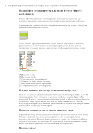 3. Выберите номер почтового ящика, в котором будут сохраняться входящие сообщения.
Настройка концентратора данных Блока «Приём
сообщений»
Блоком «Приём сообщений» можно управлять динамически, подключая к его
концентратору данных шины данных (от концентраторов данных других блоков).
Перетащив блок в рабочую область, откройте его концентратор данных, щёлкнув на
кнопке в нижней левой части блока.
Шины данных, передающие входящие данные на блок, подключены к разъёмам,
расположенным на левой стороне их концентраторов данных. Шины данных,
передающие исходящие данные, подключены к разъёмам, расположенным справа.
[A] Входной разъём
[B] Выходной разъём
[C] Числовая шина данных (желтая)
[D] Логическая шина данных (зеленая)
[E] Текстовая шина данных (оранжевая)
[F] Повреждённая шина данных (серая)
Передача данных от входного разъёма на выходной разъём
Если для входного разъёма имеется соответствующий выходной разъём (см. выше A),
входящие данные будут проходить от входного разъёма на выходной разъём без
изменений. В этом случае можно использовать выходной разъём, если входной разъём
подключен к шине данных входа; подключение шины данных выхода к такому
выходному разъёму без подключенной шины данных входа приведет к «повреждению»
шины данных выхода (она станет серой).
По шинам данных передаются данные различных типов
Через каждую шину данных осуществляется обмен данными различных типов между
блоками. Например, если шина данных протянута с логического разъёма на
концентратор данных блока, её можно подключить только к логическому разъёму на
концентраторе данных другого блока. На приведенной ниже схеме показано, данные
какого типа может принимать или передавать каждый из разъёмов.
Цвет шин данных
 