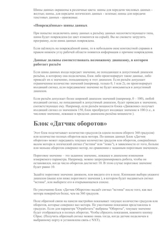 Шины данных окрашены в различные цвета: шины для передачи числовых данных -
желтые; шины, для передачи логических данных - зеленые; шины для передачи
текстовых данных - оранжевые.
«Повреждённые» шины данных
При попытке подключить шину данных к разъёму данных несоответствующего типа,
шина будет повреждена (ее цвет изменится на серый). Вы не сможете загрузить
программу, если шина данных повреждена.
Если щёлкнуть на повреждённой шине, то в небольшом окне контекстной справки в
правом нижнем углу рабочей области появится информация о причине повреждения.
Данные должны соответствовать возможному диапазону, в котором
работает разъём
Если шина данных входа передает значение, не попадающее в допустимый диапазон
разъёма, к которому она подключена, блок либо проигнорирует такие данные, либо
приведёт их к значению, попадающему в этот диапазон. Если разъём допускает
ограниченное количество значений (например, только 0, 1 или 2), он проигнорирует
входящий сигнал, если передаваемое значение не будет вписываться в допустимый
диапазон.
Если разъём допускает более широкий диапазон значений (например, 0 – 100), любой
входящий сигнал, не попадающий в допустимый диапазон, будет приведен к значению,
соответствующее ему. Например, если разъём мощности блока «Движение» получает
входящий сигнал со значением 150, блок преобразует входящее значение в 100 (т.е., в
числовое значение, лежащее в пределах диапазона разъёма мощности ).
Блок «Датчик оборотов»
Этот блок подсчитывает количество градусов (в одном полном обороте 360 градусов)
или количество полных оборотов вала мотора. По шинам данных Блок «Датчик
оборотов» может передавать текущее количество градусов или оборотов, совершённых
валом мотора и логический сигнал ("истина" или "ложь"), в зависимости от того, больше
или меньше оборотов совершил мотор, по сравнению с заданным пороговым значением .
Пороговое значение – это заданное значение, лежащее в диапазоне изменения
измеряемого параметра. Например, можно запрограммировать робота, чтобы он
остановился, когда число оборотов достигнет 10. В этом случае пороговое значение
будет равно 10.
Задайте пороговое значение движком, или введите его в поле. Кнопками выбора укажите
диапазон (выше или ниже порогового значения ), в котором будет выдаваться сигнал
"истина", или выберите его в открывающемся списке.
По умолчанию Блок «Датчик Оборотов» выдаёт сигнал "истина" после того, как вал
мотора повернётся более, чем на 360 градусов.
Поле обратной связи на панели настройки показывает текущее количество градусов или
оборотов, которые совершил вал мотора. По умолчанию показания представлены в
градусах. Если для параметра "Отработать" выбраны "Обороты", текущее значение
будет отображаться в полных оборотах. Чтобы сбросить показания, нажмите кнопку
Сброс. (Получить обратный сигнал можно лишь тогда, когда датчик подключен к
выбранному порту и установлена связь с NXT).
 