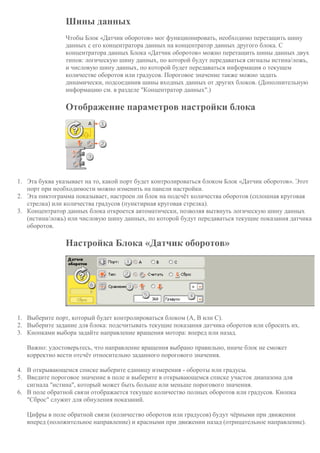 Шины данных
Чтобы Блок «Датчик оборотов» мог функционировать, необходимо перетащить шину
данных с его концентратора данных на концентратор данных другого блока. С
концентратора данных Блока «Датчик оборотов» можно перетащить шины данных двух
типов: логическую шину данных, по которой будут передаваться сигналы истина/ложь,
и числовую шину данных, по которой будет передаваться информация о текущем
количестве оборотов или градусов. Пороговое значение также можно задать
динамически, подсоединив шины входных данных от других блоков. (Дополнительную
информацию см. в разделе "Концентратор данных".)
Отображение параметров настройки блока
1. Эта буква указывает на то, какой порт будет контролироваться блоком Блок «Датчик оборотов». Этот
порт при необходимости можно изменить на панели настройки.
2. Эта пиктограмма показывает, настроен ли блок на подсчёт количества оборотов (сплошная круговая
стрелка) или количества градусов (пунктирная круговая стрелка).
3. Концентратор данных блока откроется автоматически, позволяя вытянуть логическую шину данных
(истина/ложь) или числовую шину данных, по которой будут передаваться текущие показания датчика
оборотов.
Настройка Блока «Датчик оборотов»
1. Выберите порт, который будет контролироваться блоком (A, B или C).
2. Выберите задание для блока: подсчитывать текущие показания датчика оборотов или сбросить их.
3. Кнопками выбора задайте направление вращения мотора: вперед или назад.
Важно: удостоверьтесь, что направление вращения выбрано правильно, иначе блок не сможет
корректно вести отсчёт относительно заданного порогового значения.
4. В открывающемся списке выберите единицу измерения - обороты или градусы.
5. Введите пороговое значение в поле и выберите в открывающемся списке участок диапазона для
сигнала "истина", который может быть больше или меньше порогового значения.
6. В поле обратной связи отображается текущее количество полных оборотов или градусов. Кнопка
"Сброс" служит для обнуления показаний.
Цифры в поле обратной связи (количество оборотов или градусов) будут чёрными при движении
вперед (положительное направление) и красными при движении назад (отрицательное направление).
 