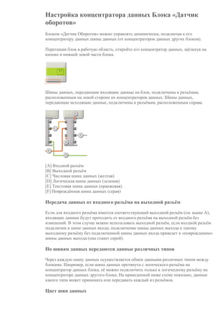 Настройка концентратора данных Блока «Датчик
оборотов»
Блоком «Датчик Оборотов» можно управлять динамически, подключая к его
концентратору данных шины данных (от концентраторов данных других блоков).
Перетащив блок в рабочую область, откройте его концентратор данных, щёлкнув на
кнопке в нижней левой части блока.
Шины данных, передающие входящие данные на блок, подключены к разъёмам,
расположенным на левой стороне их концентраторов данных. Шины данных,
передающие исходящие данные, подключены к разъёмам, расположенным справа.
[A] Входной разъём
[B] Выходной разъём
[C] Числовая шина данных (желтая)
[D] Логическая шина данных (зеленая)
[E] Текстовая шина данных (оранжевая)
[F] Повреждённая шина данных (серая)
Передача данных от входного разъёма на выходной разъём
Если для входного разъёма имеется соответствующий выходной разъём (см. выше A),
входящие данные будут проходить от входного разъёма на выходной разъём без
изменений. В этом случае можно использовать выходной разъём, если входной разъём
подключен к шине данных входа; подключение шины данных выхода к такому
выходному разъёму без подключенной шины данных входа приведет к «повреждению»
шины данных выхода (она станет серой).
По шинам данных передаются данные различных типов
Через каждую шину данных осуществляется обмен данными различных типов между
блоками. Например, если шина данных протянута с логического разъёма на
концентратор данных блока, её можно подключить только к логическому разъёму на
концентраторе данных другого блока. На приведенной ниже схеме показано, данные
какого типа может принимать или передавать каждый из разъёмов.
Цвет шин данных
 