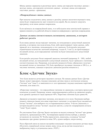 Шины данных окрашены в различные цвета: шины для передачи числовых данных -
желтые; шины, для передачи логических данных - зеленые; шины для передачи
текстовых данных - оранжевые.
«Повреждённые» шины данных
При попытке подключить шину данных к разъёму данных несоответствующего типа,
шина будет повреждена (ее цвет изменится на серый). Вы не сможете загрузить
программу, если шина данных повреждена.
Если щёлкнуть на повреждённой шине, то в небольшом окне контекстной справки в
правом нижнем углу рабочей области появится информация о причине повреждения.
Данные должны соответствовать возможному диапазону, в котором
работает разъём
Если шина данных входа передает значение, не попадающее в допустимый диапазон
разъёма, к которому она подключена, блок либо проигнорирует такие данные, либо
приведёт их к значению, попадающему в этот диапазон. Если разъём допускает
ограниченное количество значений (например, только 0, 1 или 2), он проигнорирует
входящий сигнал, если передаваемое значение не будет вписываться в допустимый
диапазон.
Если разъём допускает более широкий диапазон значений (например, 0 – 100), любой
входящий сигнал, не попадающий в допустимый диапазон, будет приведен к значению,
соответствующее ему. Например, если разъём мощности блока «Движение» получает
входящий сигнал со значением 150, блок преобразует входящее значение в 100 (т.е., в
числовое значение, лежащее в пределах диапазона разъёма мощности ).
Блок «Датчик Звука»
Этот Блок является детектором звукового сигнала. По шинам данных Блок «Датчик
Звука» может передавать текущее показание датчика звука и логическую команду
("истина" или "ложь"), в зависимости от того превышает текущее показание пороговое
значение, или ниже его.
«Пороговое значение» - это определённое значение из диапазона, в котором происходит
изменение условий. Например, можно запрограммировать робота на движение вперёд,
если уровень громкости звука превысит 60%. Пороговое значение будет равно 60.
Движком установите пороговое значение, или введите его в поле. Кнопками выбора
укажите диапазон (выше или ниже порогового значения ), в котором будет выдаваться
сигнал "истина", или выберите его в открывающемся списке. Участок диапазона, в
котором выдаётся сигнал "истина", выделен цветом, а участок генерирования сигнала
"ложь" будет серым.
По умолчанию Блок «Датчик Звука» настроен на выдачу команды "истина" при уровне
громкости, превышающем 50%. Активирована правая кнопка выбора, а движок
установлен на значение 50. Чтобы переключить диапазоны, и команда "истина"
выдавалась при уровне громкости ниже 50%, нужно выбрать левую кнопку.
Поле обратной связи на панели настройки показывает текущие показания датчика звука.
(Получить отражённый сигнал можно лишь тогда, когда датчик подключен к
выбранному порту и установлена связь с NXT.)
 