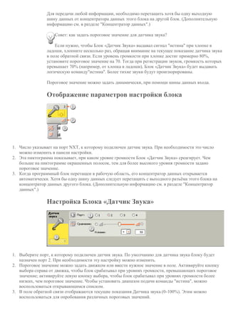 Для передачи любой информации, необходимо перетащить хотя бы одну выходную
шину данных от концентратора данных этого блока на другой блок. (Дополнительную
информацию см. в разделе "Концентратор данных".)
Совет: как задать пороговое значение для датчика звука?
Если нужно, чтобы Блок «Датчик Звука» выдавал сигнал "истина" при хлопке в
ладоши, хлопните несколько раз, обращая внимание на текущее показание датчика звука
в поле обратной связи. Если уровень громкости при хлопке достиг примерно 80%,
установите пороговое значение на 70. Тогда при регистрации звуков, громкость которых
превышает 70% (например, от хлопка в ладоши), Блок «Датчик Звука» будет выдавать
логическую команду"истина". Более тихие звуки будут проигнорированы.
Пороговое значение можно задать динамически, при помощи шины данных входа.
Отображение параметров настройки блока
1. Число указывает на порт NXT, к которому подключен датчик звука. При необходимости это число
можно изменить в панели настройки.
2. Эта пиктограмма показывает, при каком уровне громкости Блок «Датчик Звука» среагирует. Чем
больше на пиктограмме окрашенных полосок, тем для более высокого уровня громкости задано
пороговое значение.
3. Когда программный блок перетащен в рабочую область, его концентратор данных открывается
автоматически. Хотя бы одну шину данных следует перетащить с выходного разъёма этого блока на
концентратор данных другого блока. (Дополнительную информацию см. в разделе "Концентратор
данных".)
Настройка Блока «Датчик Звука»
1. Выберите порт, к которому подключен датчик звука. По умолчанию для датчика звука блоку будет
назначен порт 2. При необходимости эту настройку можно изменить.
2. Пороговое значение можно задать движком или ввести нужное значение в поле. Активируйте кнопку
выбора справа от движка, чтобы блок срабатывал при уровнях громкости, превышающих пороговое
значение; активируйте левую кнопку выбора, чтобы блок срабатывал при уровнях громкости более
низких, чем пороговое значение. Чтобы установить диапазон подачи команды "истина", можно
воспользоваться открывающимся списком.
3. В поле обратной связи отображаются текущие показания Датчика звука (0-100%). Этим можно
воспользоваться для опробования различных пороговых значений.
 