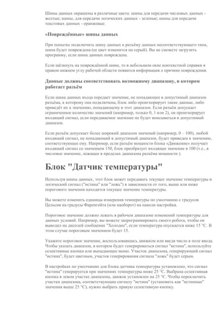 Шины данных окрашены в различные цвета: шины для передачи числовых данных -
желтые; шины, для передачи логических данных - зеленые; шины для передачи
текстовых данных - оранжевые.
«Повреждённые» шины данных
При попытке подключить шину данных к разъёму данных несоответствующего типа,
шина будет повреждена (ее цвет изменится на серый). Вы не сможете загрузить
программу, если шина данных повреждена.
Если щёлкнуть на повреждённой шине, то в небольшом окне контекстной справки в
правом нижнем углу рабочей области появится информация о причине повреждения.
Данные должны соответствовать возможному диапазону, в котором
работает разъём
Если шина данных входа передает значение, не попадающее в допустимый диапазон
разъёма, к которому она подключена, блок либо проигнорирует такие данные, либо
приведёт их к значению, попадающему в этот диапазон. Если разъём допускает
ограниченное количество значений (например, только 0, 1 или 2), он проигнорирует
входящий сигнал, если передаваемое значение не будет вписываться в допустимый
диапазон.
Если разъём допускает более широкий диапазон значений (например, 0 – 100), любой
входящий сигнал, не попадающий в допустимый диапазон, будет приведен к значению,
соответствующее ему. Например, если разъём мощности блока «Движение» получает
входящий сигнал со значением 150, блок преобразует входящее значение в 100 (т.е., в
числовое значение, лежащее в пределах диапазона разъёма мощности ).
Блок "Датчик температуры"
Используя шины данных, этот блок может передавать текущее значение температуры и
логический сигнал ("истина" или "ложь") в зависимости от того, выше или ниже
порогового значения находится текущее значение температуры.
Вы можете изменить единицы измерения температуры по умолчанию с градусов
Цельсия на градусы Фаренгейта (или наоборот) на панели настройки.
Пороговое значение должно лежать в рабочем диапазоне изменений температуры для
данных условий. Например, вы можете запрограммировать своего робота, чтобы он
выводил на дисплей сообщение "Холодно", если температура опускается ниже 15 °C. В
этом случае пороговым значением будет 15.
Укажите пороговое значение, воспользовавшись движком или введя число в поле ввода.
Чтобы указать диапазон, в котором будет генерироваться сигнал "истина", используйте
селективные кнопки или выпадающее меню. Участок диапазона, генерирующий сигнал
"истина", будет цветным, участок генерирования сигнала "ложь" будет серым.
В настройках по умолчанию для блока датчика температуры установлено, что сигнал
"истина" генерируется при значениях температуры ниже 25 °C. Выбрана селективная
кнопка в левом участке диапазона, движок установлен на 25 °C. Чтобы переключить
участки диапазона, соответствующие сигналу "истина" (установить как "истинные"
значения выше 25 °C), нужно выбрать правую селективную кнопку.
 