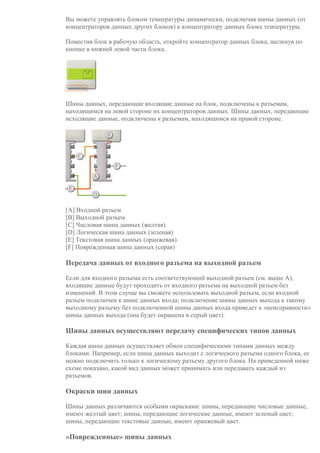 Вы можете управлять блоком температуры динамически, подключая шины данных (от
концентраторов данных других блоков) к концентратору данных блока температуры.
Поместив блок в рабочую область, откройте концентратор данных блока, щелкнув по
кнопке в нижней левой части блока.
Шины данных, передающие входящие данные на блок, подключены к разъемам,
находящимся на левой стороне их концентраторов данных. Шины данных, передающие
исходящие данные, подключены к разъемам, находящимся на правой стороне.
[A] Входной разъем
[B] Выходной разъем
[C] Числовая шина данных (желтая)
[D] Логическая шина данных (зеленая)
[E] Текстовая шина данных (оранжевая)
[F] Поврежденная шина данных (серая)
Передача данных от входного разъема на выходной разъем
Если для входного разъема есть соответствующий выходной разъем (см. выше A),
входящие данные будут проходить от входного разъема на выходной разъем без
изменений. В этом случае вы сможете использовать выходной разъем, если входной
разъем подключен к шине данных входа; подключение шины данных выхода к такому
выходному разъему без подключенной шины данных входа приведет к «неисправности»
шины данных выхода (она будет окрашена в серый цвет).
Шины данных осуществляют передачу специфических типов данных
Каждая шина данных осуществляет обмен специфическими типами данных между
блоками. Например, если шина данных выходит с логического разъема одного блока, ее
можно подключить только к логическому разъему другого блока. На приведенной ниже
схеме показано, какой вид данных может принимать или передавать каждый из
разъемов.
Окраски шин данных
Шины данных различаются особыми окрасками: шины, передающие числовые данные,
имеют желтый цвет; шины, передающие логические данные, имеют зеленый цвет;
шины, передающие текстовые данные, имеют оранжевый цвет.
«Поврежденные» шины данных
 