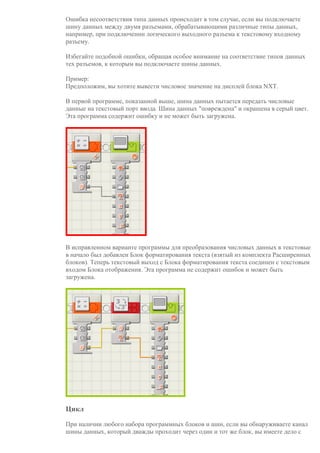 Ошибка несоответствия типа данных происходит в том случае, если вы подключаете
шину данных между двумя разъемами, обрабатывающими различные типы данных,
например, при подключении логического выходного разъема к текстовому входному
разъему.
Избегайте подобной ошибки, обращая особое внимание на соответствие типов данных
тех разъемов, к которым вы подключаете шины данных.
Пример:
Предположим, вы хотите вывести числовое значение на дисплей блока NXT.
В первой программе, показанной выше, шина данных пытается передать числовые
данные на текстовый порт ввода. Шина данных "повреждена" и окрашена в серый цвет.
Эта программа содержит ошибку и не может быть загружена.
В исправленном варианте программы для преобразования числовых данных в текстовые
в начало был добавлен Блок форматирования текста (взятый из комплекта Расширенных
блоков). Теперь текстовый выход с Блока форматирования текста соединен с текстовым
входом Блока отображения. Эта программа не содержит ошибок и может быть
загружена.
Цикл
При наличии любого набора программных блоков и шин, если вы обнаруживаете канал
шины данных, который дважды проходит через один и тот же блок, вы имеете дело с
 