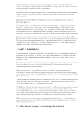 Если в пытаетесь подключить шину данных к разъему несоответствующего типа
данных, шина будет повреждена (ее цвет изменится на серый). Вы не сможете загрузить
вашу программу, если шина данных повреждена.
Если вы щелкнете по поврежденной шине, то в небольшом окне контекстной справки в
правом нижнем углу рабочей области вы сможете прочесть информацию о причине
повреждения.
Данные должны соответствовать возможному диапазону, в котором
работает разъем
Если шина данных входа передает значение, не попадающее в допустимый диапазон
разъема, к которому она подключена, блок либо проигнорирует такие данные, либо
трансформирует данные, попадающие в этот диапазон. Для разъемов, допускающих
небольшое количество значений (например, только 0, 1 или 2), разъем проигнорирует
входящий сигнал, если передаваемое значение не будет вписываться в диапазон разъема.
Для разъемов, допускающих более широкий диапазон значений (например, 0 – 100),
разъем усилит любой входящий сигнал, если он не соответствует диапазону. Например,
если разъем питания программного блока перемещения получает входящий сигнал со
значением 150, блок преобразует входящее значение в 100 (т.е., в числовое значение,
лежащее в пределах диапазона разъема мощности).
Блок «Таймер»
Когда программа начинает выполняться, три встроенных в NXT таймера автоматически
начинают отсчет времени. Используя этот блок, можно выбрать следующие действия:
снимать текущие показания времени или сбросить таймер для начала нового отсчета
времени с нуля.
По шинам данных этот блок может передавать текущее показание таймера и логический
сигнал ("истина" или "ложь") в зависимости от того, выше или ниже порогового
значения текущее показание таймера.
Пороговое значение – это заданное значение, лежащее в диапазоне изменения
измеряемого параметра. Например, можно запрограммировать робота останавливаться,
когда таймер отсчитывает последние 20 секунд. В этом случае пороговое значение будет
равно 20 секундам.
Задайте пороговое значение движком, или введите его в поле. Кнопками выбора укажите
диапазон (выше или ниже порогового значения ), в котором будет выдаваться сигнал
"истина", или выберите его в открывающемся списке.
Чтобы Блок «Таймер» работал, нужно перетащить хотя бы одну шину выходных данных
с концентратора данных этого блока на концентратор данных другого блока. Из
концентратора данных Блока «Таймер» можно перетаскивать шины выходных данных
двух типов: шину логических данных, которая будет передавать сигнал истина/ложь, и
шину числового значения, которая будет передавать текущие показания таймера.
Пороговое значение можно вводить динамически, подключив шину входных данных к
концентратору данных Блока «Таймер». (Дополнительную информацию, см. в разделе
"Концентратор данных".)
Отображение параметров настройки блока
 