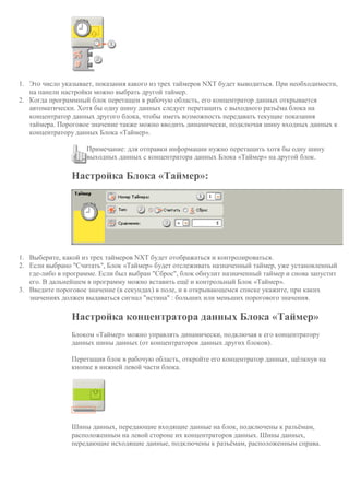 1. Это число указывает, показания какого из трех таймеров NXT будет выводиться. При необходимости,
на панели настройки можно выбрать другой таймер.
2. Когда программный блок перетащен в рабочую область, его концентратор данных открывается
автоматически. Хотя бы одну шину данных следует перетащить с выходного разъёма блока на
концентратор данных другого блока, чтобы иметь возможность передавать текущие показания
таймера. Пороговое значение также можно вводить динамически, подключая шину входных данных к
концентратору данных Блока «Таймер».
Примечание: для отправки информации нужно перетащить хотя бы одну шину
выходных данных с концентратора данных Блока «Таймер» на другой блок.
Настройка Блока «Таймер»:
1. Выберите, какой из трех таймеров NXT будет отображаться и контролироваться.
2. Если выбрано "Считать", Блок «Таймер» будет отслеживать назначенный таймер, уже установленный
где-либо в программе. Если был выбран "Сброс", блок обнулит назначенный таймер и снова запустит
его. В дальнейшем в программу можно вставить ещё и контрольный Блок «Таймер».
3. Введите пороговое значение (в секундах) в поле, и в открывающемся списке укажите, при каких
значениях должен выдаваться сигнал "истина" : больших или меньших порогового значения.
Настройка концентратора данных Блока «Таймер»
Блоком «Таймер» можно управлять динамически, подключая к его концентратору
данных шины данных (от концентраторов данных других блоков).
Перетащив блок в рабочую область, откройте его концентратор данных, щёлкнув на
кнопке в нижней левой части блока.
Шины данных, передающие входящие данные на блок, подключены к разъёмам,
расположенным на левой стороне их концентраторов данных. Шины данных,
передающие исходящие данные, подключены к разъёмам, расположенным справа.
 