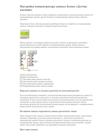 Настройка концентратора данных Блока «Датчик
касания»
Блоком «Датчик касания» можно управлять динамически, подключая шины данных (от
концентраторов данных других блоков) к концентратору данных Блока «Датчик
касания».
Перетащите Блок «Датчик касания» в рабочую область и откройте его концентратор
данных, щёлкнув на кнопке в нижней левой части блока.
Шины данных, по которым данные поступают на блок, подключены к разъёмам,
расположенным на левой стороне их концентраторов данных. Шины данных,
передающие исходящие данные, подключены к разъёмам, расположенным справа.
[A] Входной разъём
[B] Выходной разъём
[C] Числовая шина данных (желтая)
[D] Логическая шина данных (зеленая)
[E] Текстовая шина данных (оранжевая)
[F] Повреждённая шина данных (серая)
Передача данных от входного разъёма на выходной разъём
Если входной разъём соединён с соответствующим выходным разъёмом (см. выше A),
входящие данные будут проходить от входного разъёма на выходной разъём без
изменений. В этом случае можно использовать выходной разъём, если входной разъём
подключен к шине данных входа; подключение шины данных выхода к такому
выходному разъёму без подключенной шины данных входа приведет к «повреждению»
шины данных выхода (она станет серой).
По шинам данных передаются данные различных типов
Через каждую шину данных осуществляется обмен данными различных типов между
блоками. Например, если шина данных протянута с логического разъёма на
концентратор данных блока, ее можно подключить только к логическому разъёму на
концентраторе данных другого блока. На приведенной ниже схеме показано, данные
какого типа может принимать или передавать каждый из разъёмов.
Цвет шин данных
 