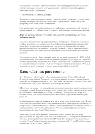 Шины данных окрашены в различные цвета: шины для передачи числовых данных -
желтые; шины, для передачи логических данных - зеленые; шины для передачи
текстовых данных - оранжевые.
«Повреждённые» шины данных
При попытке подключить шину данных к разъёму данных несоответствующего типа,
шина будет повреждена (ее цвет изменится на серый). Вы не сможете загрузить
программу, если шина данных повреждена.
Если щёлкнуть на повреждённой шине, то в небольшом окне контекстной справки в
правом нижнем углу рабочей области появится информация о причине повреждения.
Данные должны соответствовать возможному диапазону, в котором
работает разъём
Если шина данных входа передает значение, не попадающее в допустимый диапазон
разъёма, к которому она подключена, блок либо проигнорирует такие данные, либо
приведёт их к значению, попадающему в этот диапазон. Если разъём допускает
ограниченное количество значений (например, только 0, 1 или 2), он проигнорирует
входящий сигнал, если передаваемое значение не будет вписываться в допустимый
диапазон.
Если разъём допускает более широкий диапазон значений (например, 0 – 100), любой
входящий сигнал, не попадающий в допустимый диапазон, будет приведен к значению,
соответствующее ему. Например, если разъём мощности блока «Движение» получает
входящий сигнал со значением 150, блок преобразует входящее значение в 100 (т.е., в
числовое значение, лежащее в пределах диапазона разъёма мощности ).
Блок «Датчик расстояния»
Этот блок может обнаруживать объекты на расстоянии до 250 см (100 дюймов).
Используя шины данных, блок может передавать текущее значение ультразвукового
сигнала и логическую команду ("истина" или "ложь") в зависимости от того, выше или
ниже текущий сигнал, чем пороговое значение срабатывания.
«Пороговое значение» - это определённое значение из диапазона, в котором происходит
изменение условий. Например, можно запрограммировать робота на столкновение, если
он приближается к объекту ближе 76 см (30 дюймов), то есть попадает в пределы
максимального диапазона действия датчика расстояния. Пороговое значение будет
равно 30.
Задайте пороговое значение движком, или введите его в соответствующее поле. Чтобы
задать ту часть диапазона датчика расстояния (выше или ниже порогового значения ), в
которой будет выдаваться команда "истина", используйте кнопки выбора или список. Та
часть диапазона, в которой выдаётся сигнал "истина", будет окрашена, а участок
генерирования сигнала "ложь" будет серым.
Для Блока «Датчик расстояния» по умолчанию сигнал "истина" выдаётся при
приближении к объекту менее, чем на 127 см (50 дюймов). Активирована левая кнопка
выбора, а движок установлен на значение 50 (127). Чтобы переключить диапазоны, и
команда "истина" выдавалась при дальности, превышающей 127 см (50 дюймов, нужно
активировать правую кнопку выбора.
 