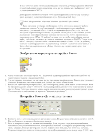 В поле обратной связи отображаются текущие показания датчика расстояния. (Получить
отражённый сигнал можно лишь тогда, когда датчик подключен к выбранному порту и
установлена связь с NXT.)
Для передачи любой информации, необходимо перетащить хотя бы одну выходную
шину данных от концентратора данных этого блока на другой блок.
Совет: как установить пороговое значение для датчика расстояния?
Если вы хотите, чтобы при приближении робота противника к вашему роботу
выдавалась команда "истина", направляйте свой датчик расстояния на робота-
противника (или на иной объект с такой же отражающей способностью), когда он
находится на различных расстояниях от датчика. Наблюдайте за показаниями датчика
расстояния в поле обратной связи. Если ваш датчик «засёк» робота-противника на
расстоянии около 127 см (50 дюймов), и вы не хотите, чтобы он подъёхал к вашему
роботу ещё ближе, вы можете установить пороговое значение на 50 (127). Теперь, если
объект с такой же отражательной способностью окажется ближе 127 см (50 дюймов),
ваш Блок «Датчик расстояния» выдаст команду "истина". Подключив шину данных к
Блоку «Датчик расстояния» или к Блоку «Мотор», вы сможете начать атаку или
отступление.
Отображение параметров настройки блока
1. Число указывает к какому из портов NXT подключен к датчик расстояния. При необходимости это
число можно изменить в панели настройки.
2. Эта пиктограмма показывает как настроен датчик расстояния: на обнаружение близких или удаленных
объектов. Чем больше цветных полосок, тем длиннее дистанция обнаружения.
3. Когда блок перетащен в рабочую область, его концентратор данных открывается автоматически. Хотя
бы одну шину данных следует протянуть с выходного разъёма данного блока на концентратор данных
другого блока. Пороговое значение можно задать динамически, если подключить шину данных входа.
(Дополнительную информацию см. в разделе "Концентратор данных".)
Настройка Блока «Датчик расстояния»
1. Выберите порт, к которому подключен датчик расстояния. По умолчанию для него назначается порт 4.
При необходимости эту настройку можно изменить.
2. Если активировать левую (от движка) кнопку выбора, блок запустится при регистрации объекта,
находящегося на расстоянии меньшем, чем пороговое значение; активируйте правую кнопку выбора,
чтобы запускать блок при регистрации объекта на расстоянии большем, чем пороговое значение.
Установите пороговое значение ползунком или впечатайте непосредственно в поле ввода (0–250 , для
 