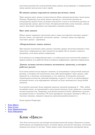 выходному разъёму без подключенной шины данных входа приведет к «повреждению»
шины данных выхода (она станет серой).
По шинам данных передаются данные различных типов
Через каждую шину данных осуществляется обмен данными различных типов между
блоками. Например, если шина данных протянута с логического разъёма на
концентратор данных блока, её можно подключить только к логическому разъёму на
концентраторе данных другого блока. На приведенной ниже схеме показано, данные
какого типа может принимать или передавать каждый из разъёмов.
Цвет шин данных
Шины данных окрашены в различные цвета: шины для передачи числовых данных -
желтые; шины, для передачи логических данных - зеленые; шины для передачи
текстовых данных - оранжевые.
«Повреждённые» шины данных
При попытке подключить шину данных к разъёму данных несоответствующего типа,
шина будет повреждена (ее цвет изменится на серый). Вы не сможете загрузить
программу, если шина данных повреждена.
Если щёлкнуть на повреждённой шине, то в небольшом окне контекстной справки в
правом нижнем углу рабочей области появится информация о причине повреждения.
Данные должны соответствовать возможному диапазону, в котором
работает разъём
Если шина данных входа передает значение, не попадающее в допустимый диапазон
разъёма, к которому она подключена, блок либо проигнорирует такие данные, либо
приведёт их к значению, попадающему в этот диапазон. Если разъём допускает
ограниченное количество значений (например, только 0, 1 или 2), он проигнорирует
входящий сигнал, если передаваемое значение не будет вписываться в допустимый
диапазон.
Если разъём допускает более широкий диапазон значений (например, 0 – 100), любой
входящий сигнал, не попадающий в допустимый диапазон, будет приведен к значению,
соответствующее ему. Например, если разъём мощности блока «Движение» получает
входящий сигнал со значением 150, блок преобразует входящее значение в 100 (т.е., в
числовое значение, лежащее в пределах диапазона разъёма мощности ).
Блоки группы Операторы
 Блок «Цикл»
 Блок «Стоп»
 Блок «Переключатель»
 Блок «Ожидание»
Блок «Цикл»
Этот блок используется для повтора последовательностей команд. Назначьте условие,
необходимое для завершения цикла: истекшее время, количество повторов, логическая
команда или сигнал от датчика. Также можно задать бесконечное повторение цикла.
 
