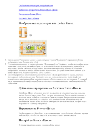 Отображение параметров настройки блока
Добавление программных блоков в Блок «Цикл»
Перемещение Блока «Цикл»
Настройка Блока «Цикл»
Отображение параметров настройки блока
1. Если в секции Управлении Блоком «Цикл» выбрано условие “Постоянно”, справа внизу блока
отображается знак бесконечности (∞).
2. Если на панели настроек установлен флажок “Показать счётчик”, появится разъём, который позволит
зацикливать программу на любом её участке на заданное количество завершенных циклов (если
подключить разъём к концентратору данных другого блока через шину данных). Количество
завершённых на данный момент циклов можно использовать для управления самим циклом. (См.
ниже " Подсчёт" в разделе "Настройка Блока «Цикл»").
3. Если для управления циклом назначается датчик, Блок «Цикл» растягивается вправо, открывая
пиктограмму выбранного датчика. Например, если для управления циклом назначен Датчик
освещённости, в расширившейся части программного блока появится его пиктограмма. А в нижней
части программного блока будет отображена соответствующая информация о выбранном способе
управления.
Добавление программных блоков в Блок «Цикл»
Если Блок «Цикл» вставлен в цепочку программы, её небольшой участок окажется
внутри Блока «Цикл»; с ним будут связаны программные блоки, перетаскиваемые в
верхнюю часть этой области цепочки. С каждым новым блоком, перетаскиваемым
внутрь цикла, который уже содержит программные блоки, область цикла будет
расширяться. За счёт этого создаётся пространство для новых блоков, которые будут
встраиваться в цепочку программы.
Перемещение Блока «Цикл»
Чтобы переместить Блок Цикл со всеми входящими в него Блоками, щёлкните именно
на Блоке Цикл, чтобы его выделить, а затем перетащите на новое место.
Настройка Блока «Цикл»
В списке управления можно условие работы цикла:
 